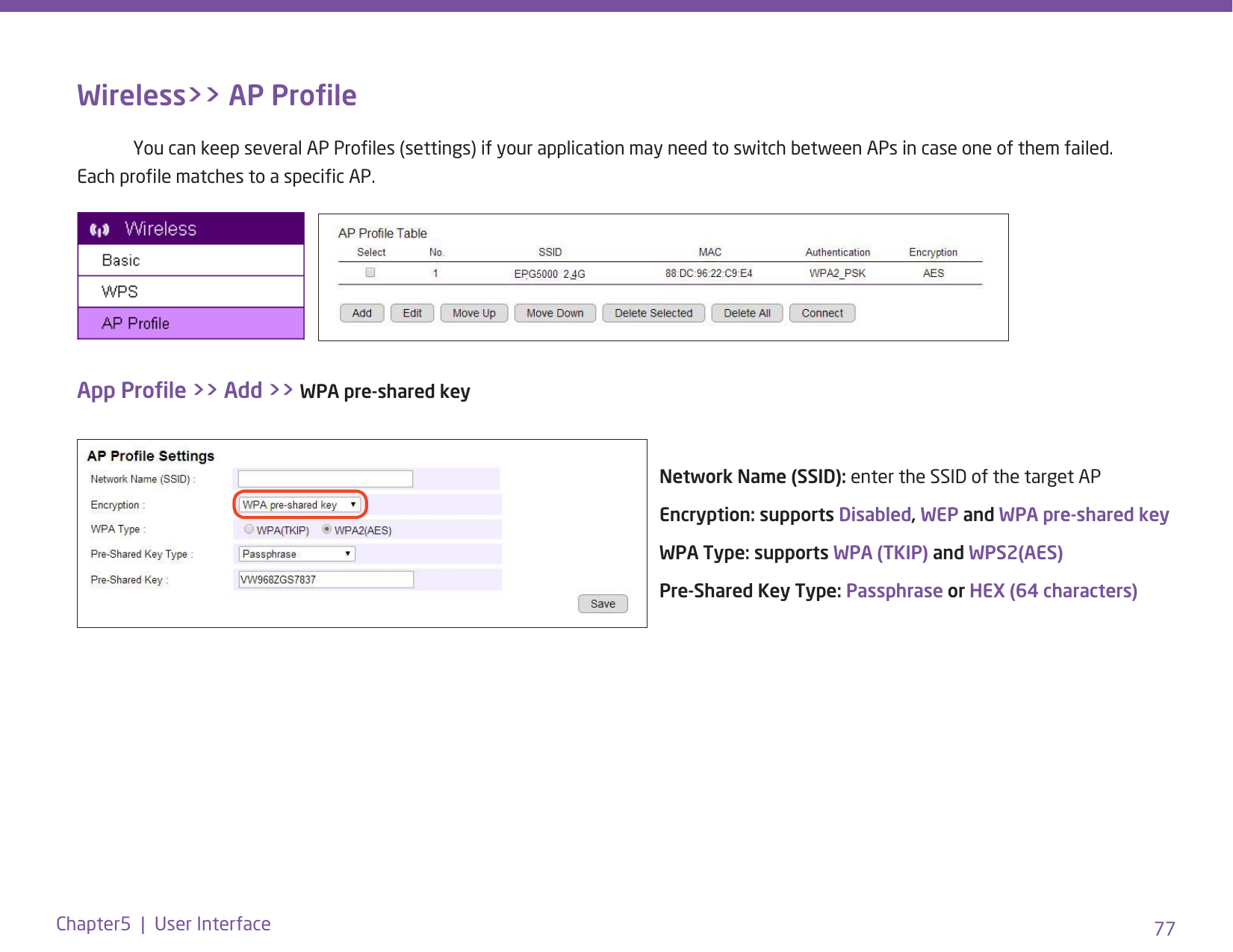 77Chapter5  |  User InterfaceWireless&gt;&gt; AP Prole  You can keep several AP Proles (settings) if your application may need to switch between APs in case one of them failed. Each prole matches to a specic AP.App Prole &gt;&gt; Add &gt;&gt; WPA pre-shared keyNetwork Name (SSID): enter the SSID of the target APEncryption: supports Disabled, WEP and WPA pre-shared keyWPA Type: supports WPA (TKIP) and WPS2(AES)Pre-Shared Key Type: Passphrase or HEX (64 characters)