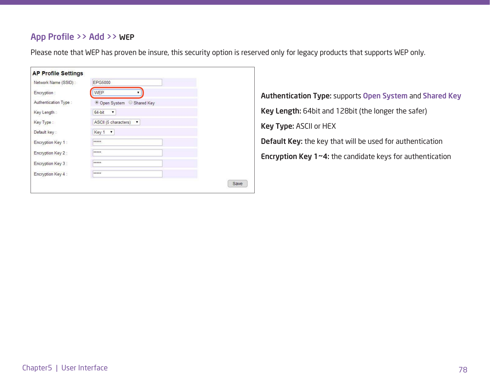 78Chapter5  |  User InterfaceApp Prole &gt;&gt; Add &gt;&gt; WEPPlease note that WEP has proven be insure, this security option is reserved only for legacy products that supports WEP only.Authentication Type: supports Open System and Shared KeyKey Length: 64bit and 128bit (the longer the safer)Key Type: ASCII or HEXDefault Key: the key that will be used for authenticationEncryption Key 1~4: the candidate keys for authentication