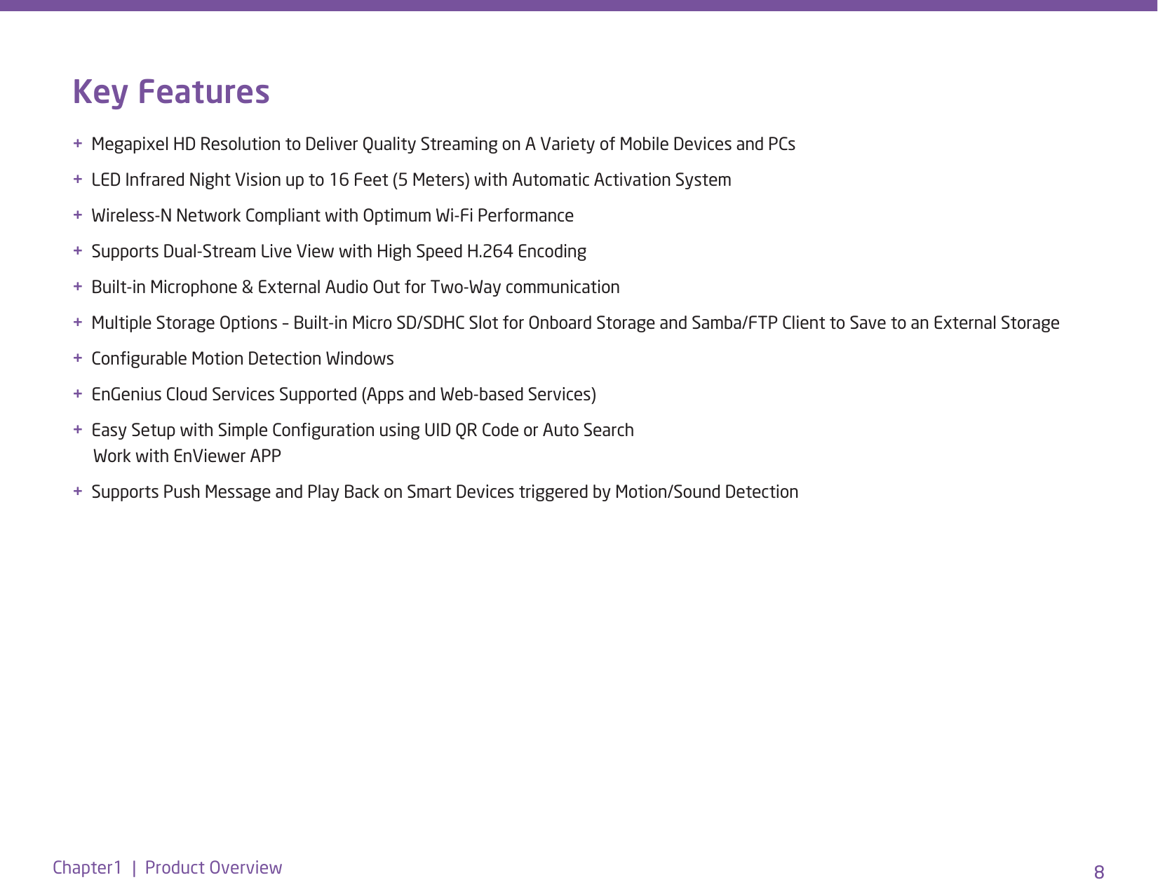 8Chapter1  |  Product Overview 8Key Features+  Megapixel HD Resolution to Deliver Quality Streaming on A Variety of Mobile Devices and PCs+  LED Infrared Night Vision up to 16 Feet (5 Meters) with Automatic Activation System+  Wireless-N Network Compliant with Optimum Wi-Fi Performance+  Supports Dual-Stream Live View with High Speed H.264 Encoding +  Built-in Microphone &amp; External Audio Out for Two-Way communication+  Multiple Storage Options – Built-in Micro SD/SDHC Slot for Onboard Storage and Samba/FTP Client to Save to an External Storage+  Congurable Motion Detection Windows +  EnGenius Cloud Services Supported (Apps and Web-based Services) +  Easy Setup with Simple Conguration using UID QR Code or Auto Search       Work with EnViewer APP+  Supports Push Message and Play Back on Smart Devices triggered by Motion/Sound Detection 
