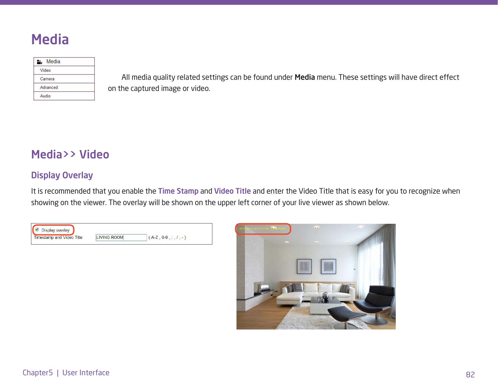 82Chapter5  |  User InterfaceMedia      All media quality related settings can be found under Media menu. These settings will have direct effect         on the captured image or video.Media&gt;&gt; VideoDisplay OverlayIt is recommended that you enable the Time Stamp and Video Title and enter the Video Title that is easy for you to recognize when showing on the viewer. The overlay will be shown on the upper left corner of your live viewer as shown below. 2014-08-12 02:07:25 TUE   LIVING ROOM