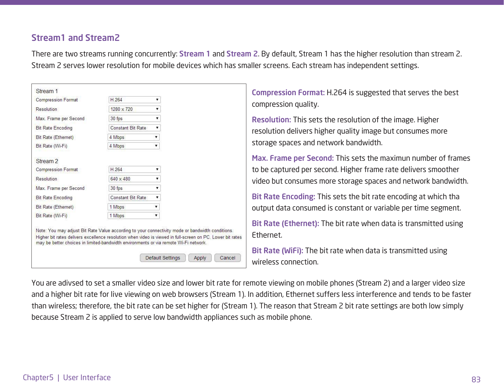 83Chapter5  |  User InterfaceStream1 and Stream2There are two streams running concurrently: Stream 1 and Stream 2. By default, Stream 1 has the higher resolution than stream 2. Stream 2 serves lower resolution for mobile devices which has smaller screens. Each stream has independent settings.Compression Format: H.264 is suggested that serves the best compression quality. Resolution: This sets the resolution of the image. Higher resolution delivers higher quality image but consumes more storage spaces and network bandwidth.Max. Frame per Second: This sets the maximun number of frames to be captured per second. Higher frame rate delivers smoother video but consumes more storage spaces and network bandwidth.Bit Rate Encoding: This sets the bit rate encoding at which tha output data consumed is constant or variable per time segment. Bit Rate (Ethernet): The bit rate when data is transmitted using Ethernet.Bit Rate (WiFi): The bit rate when data is transmitted using wireless connection.You are adivsed to set a smaller video size and lower bit rate for remote viewing on mobile phones (Stream 2) and a larger video size and a higher bit rate for live viewing on web browsers (Stream 1). In addition, Ethernet suffers less interference and tends to be faster than wireless; therefore, the bit rate can be set higher for (Stream 1). The reason that Stream 2 bit rate settings are both low simply because Stream 2 is applied to serve low bandwidth appliances such as mobile phone.