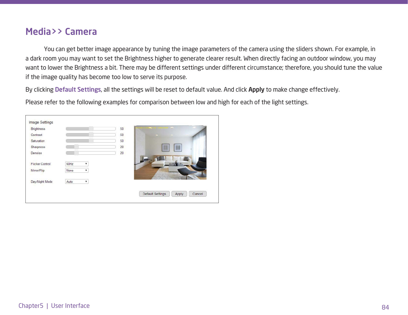 84Chapter5  |  User InterfaceMedia&gt;&gt; Camera  You can get better image appearance by tuning the image parameters of the camera using the sliders shown. For example, in a dark room you may want to set the Brightness higher to generate clearer result. When directly facing an outdoor window, you may want to lower the Brightness a bit. There may be different settings under different circumstance; therefore, you should tune the value if the image quality has become too low to serve its purpose. By clicking Default Settings, all the settings will be reset to default value. And click Apply to make change effectively. Please refer to the following examples for comparison between low and high for each of the light settings.2014-08-12 02:07:25 TUE   LIVING ROOM