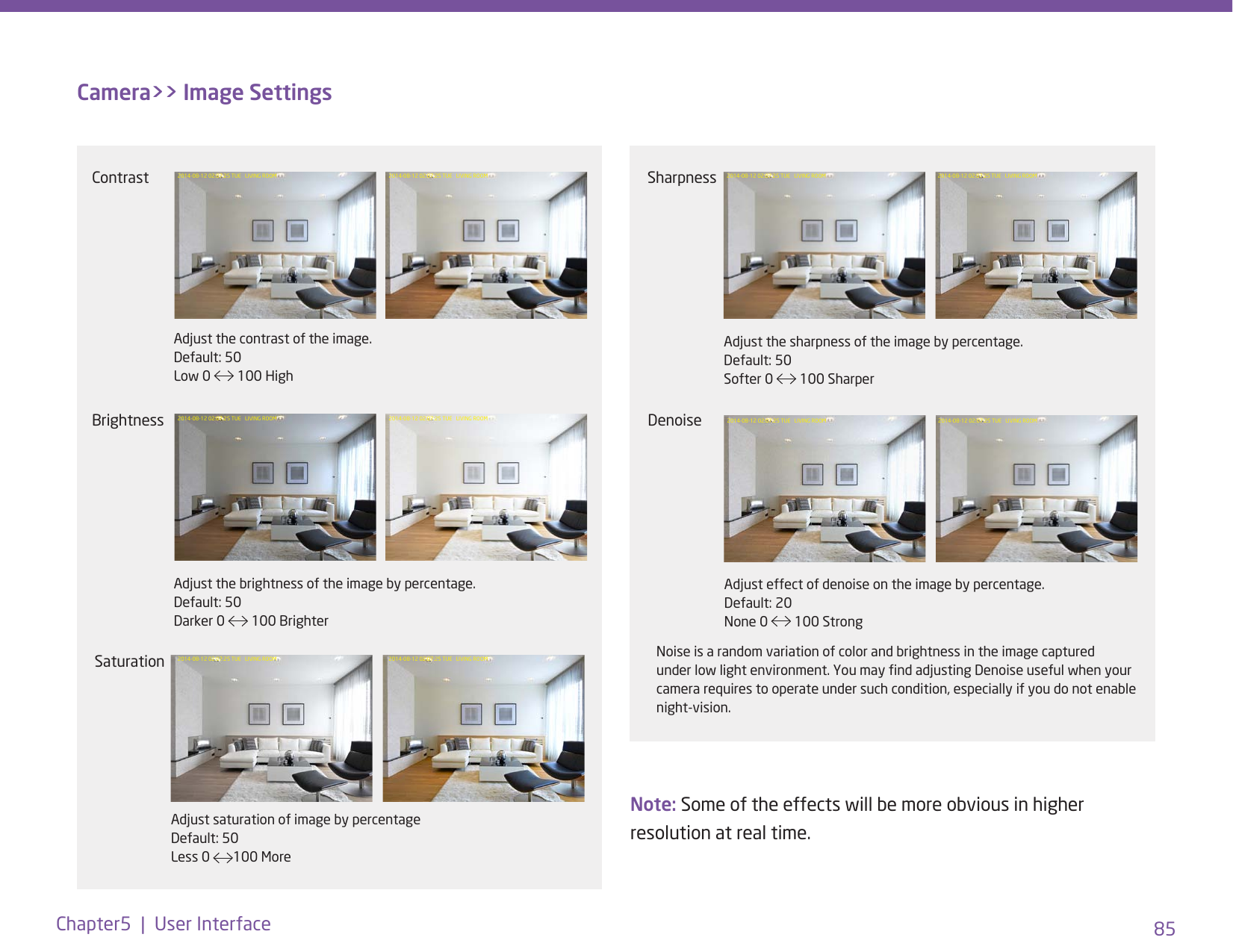 85Chapter5  |  User InterfaceCamera&gt;&gt; Image SettingsNote: Some of the effects will be more obvious in higher resolution at real time. Contrast 2014-08-12 02:07:25 TUE   LIVING ROOM 2014-08-12 02:07:25 TUE   LIVING ROOMAdjust the contrast of the image. Default: 50 Low 0   100 High Brightness 2014-08-12 02:07:25 TUE   LIVING ROOM 2014-08-12 02:07:25 TUE   LIVING ROOMAdjust the brightness of the image by percentage.  Default: 50 Darker 0   100 BrighterSaturation 2014-08-12 02:07:25 TUE   LIVING ROOM 2014-08-12 02:07:25 TUE   LIVING ROOMAdjust saturation of image by percentage Default: 50 Less 0  100 More Denoise 2014-08-12 02:07:25 TUE   LIVING ROOM 2014-08-12 02:07:25 TUE   LIVING ROOMAdjust effect of denoise on the image by percentage. Default: 20 None 0   100 StrongSharpness 2014-08-12 02:07:25 TUE   LIVING ROOM 2014-08-12 02:07:25 TUE   LIVING ROOMAdjust the sharpness of the image by percentage. Default: 50 Softer 0   100 SharperNoise is a random variation of color and brightness in the image captured under low light environment. You may nd adjusting Denoise useful when your camera requires to operate under such condition, especially if you do not enable night-vision.