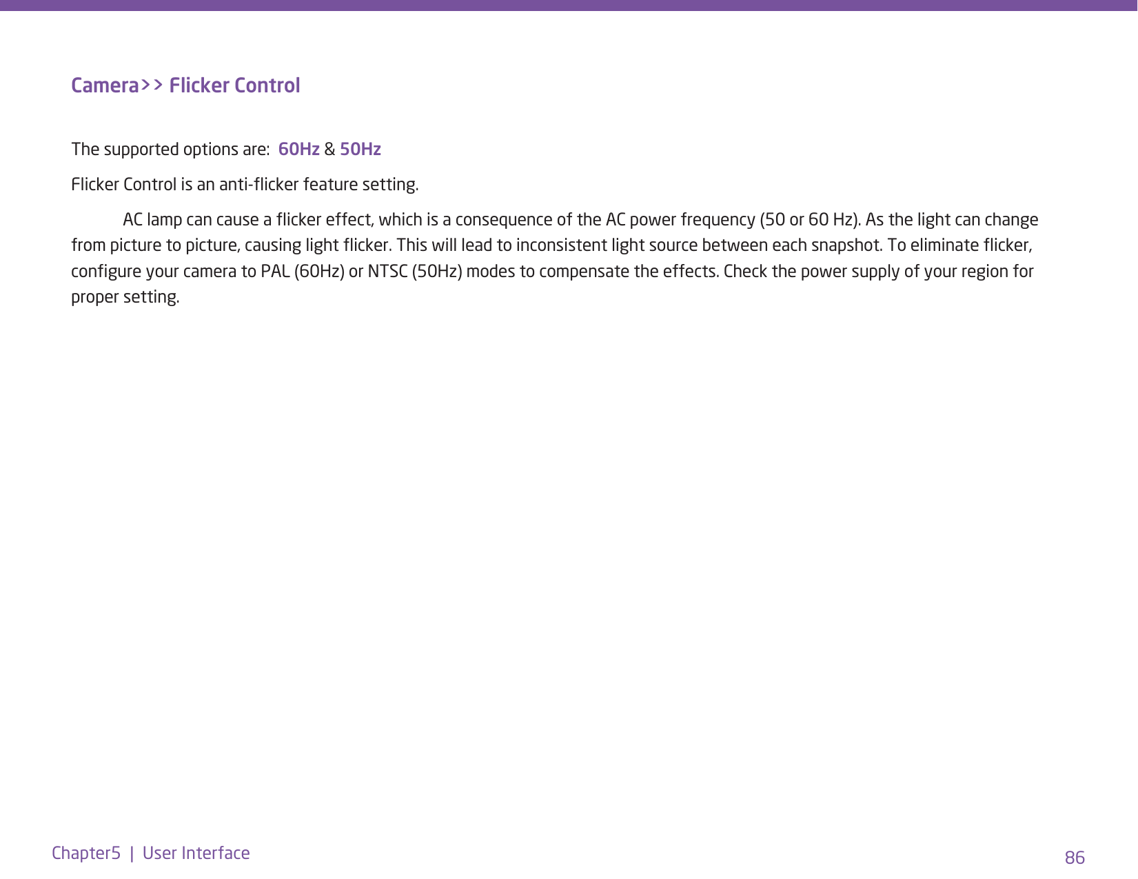 86Chapter5  |  User InterfaceCamera&gt;&gt; Flicker ControlThe supported options are:  60Hz &amp; 50HzFlicker Control is an anti-icker feature setting.   AC lamp can cause a icker effect, which is a consequence of the AC power frequency (50 or 60 Hz). As the light can change from picture to picture, causing light icker. This will lead to inconsistent light source between each snapshot. To eliminate icker, congure your camera to PAL (60Hz) or NTSC (50Hz) modes to compensate the effects. Check the power supply of your region for proper setting. 