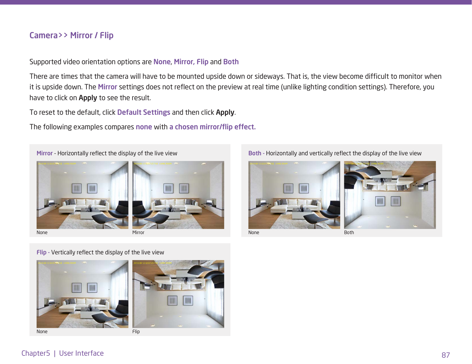 87Chapter5  |  User InterfaceCamera&gt;&gt; Mirror / FlipSupported video orientation options are None, Mirror, Flip and BothThere are times that the camera will have to be mounted upside down or sideways. That is, the view become difcult to monitor when it is upside down. The Mirror settings does not reect on the preview at real time (unlike lighting condition settings). Therefore, you have to click on Apply to see the result. To reset to the default, click Default Settings and then click Apply. The following examples compares none with a chosen mirror/ip effect. 2014-08-12 02:07:25 TUE   LIVING ROOM 2014-08-12 02:07:25 TUE   LIVING ROOM 2014-08-12 02:07:25 TUE   LIVING ROOM 2014-08-12 02:07:25 TUE   LIVING ROOM2014-08-12 02:07:25 TUE   LIVING ROOM 2014-08-12 02:07:25 TUE   LIVING ROOMMirror - Horizontally reect the display of the live view Both - Horizontally and vertically reect the display of the live viewFlip - Vertically reect the display of the live viewNone NoneNoneMirror BothFlip
