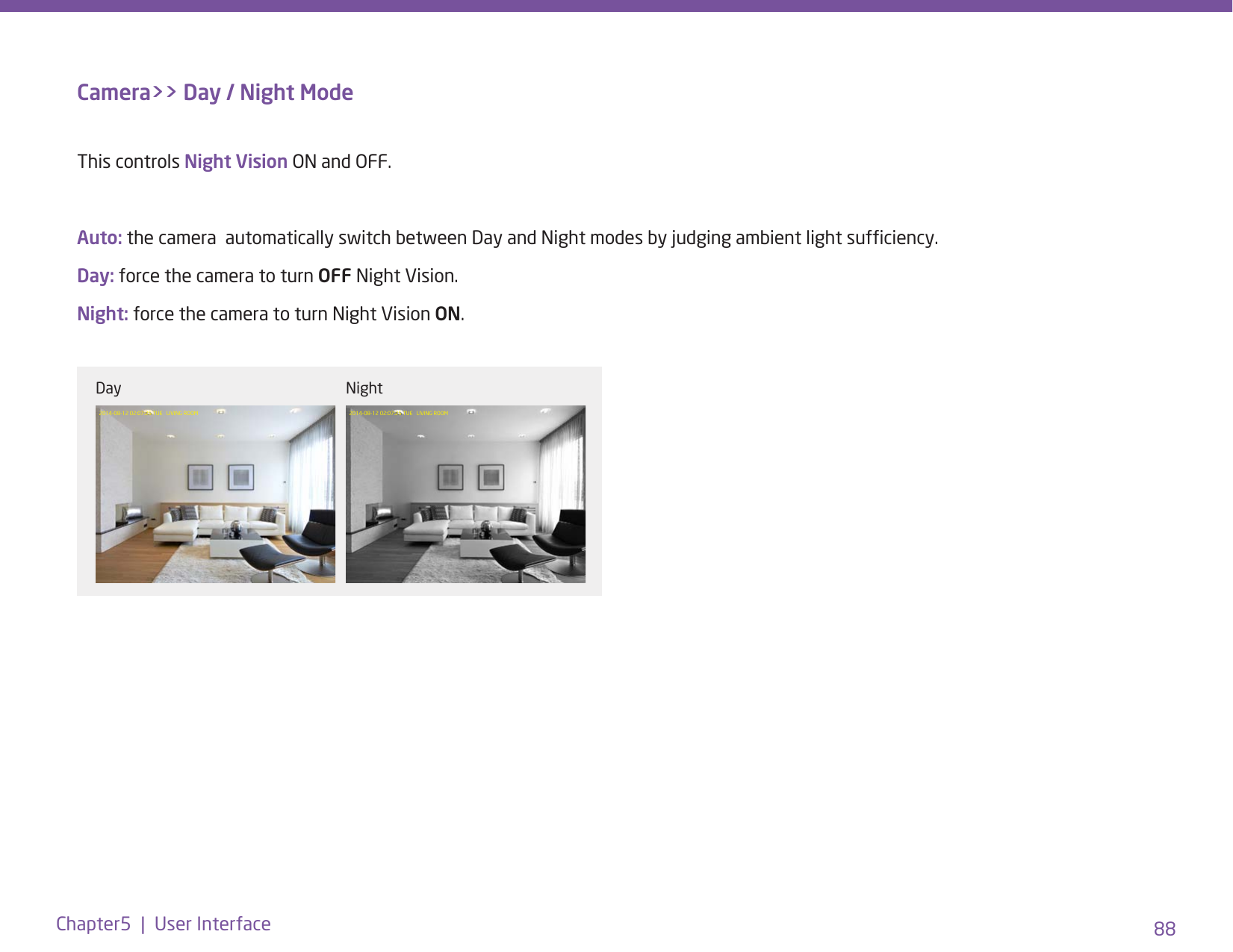 88Chapter5  |  User InterfaceCamera&gt;&gt; Day / Night ModeThis controls Night Vision ON and OFF. Auto: the camera  automatically switch between Day and Night modes by judging ambient light sufciency.Day: force the camera to turn OFF Night Vision.Night: force the camera to turn Night Vision ON.2014-08-12 02:07:25 TUE   LIVING ROOM 2014-08-12 02:07:25 TUE   LIVING ROOMDay Night