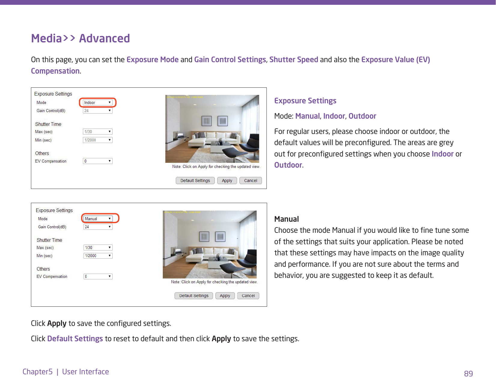 89Chapter5  |  User InterfaceMedia&gt;&gt; AdvancedOn this page, you can set the Exposure Mode and Gain Control Settings, Shutter Speed and also the Exposure Value (EV) Compensation. 2014-08-12 02:07:25 TUE   LIVING ROOM Exposure SettingsMode: Manual, Indoor, Outdoor For regular users, please choose indoor or outdoor, the default values will be precongured. The areas are grey out for precongured settings when you choose Indoor or Outdoor.       Manual Choose the mode Manual if you would like to ne tune some of the settings that suits your application. Please be noted that these settings may have impacts on the image quality and performance. If you are not sure about the terms and behavior, you are suggested to keep it as default. Click Apply to save the congured settings.  Click Default Settings to reset to default and then click Apply to save the settings.2014-08-12 02:07:25 TUE   LIVING ROOM