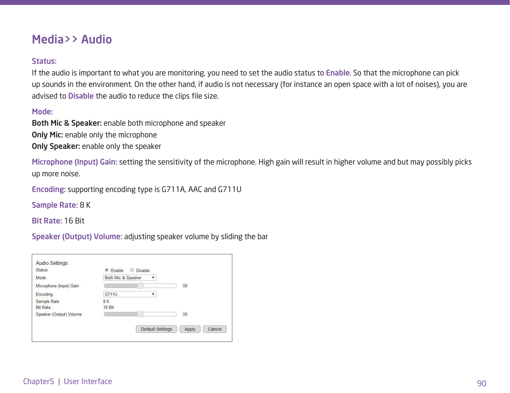 90Chapter5  |  User InterfaceMedia&gt;&gt; AudioStatus: If the audio is important to what you are monitoring, you need to set the audio status to Enable. So that the microphone can pick up sounds in the environment. On the other hand, if audio is not necessary (for instance an open space with a lot of noises), you are advised to Disable the audio to reduce the clips le size.Mode: Both Mic &amp; Speaker: enable both microphone and speaker Only Mic: enable only the microphone Only Speaker: enable only the speakerMicrophone (Input) Gain: setting the sensitivity of the microphone. High gain will result in higher volume and but may possibly picks up more noise. Encoding: supporting encoding type is G711A, AAC and G711USample Rate: 8 K Bit Rate: 16 Bit Speaker (Output) Volume: adjusting speaker volume by sliding the bar