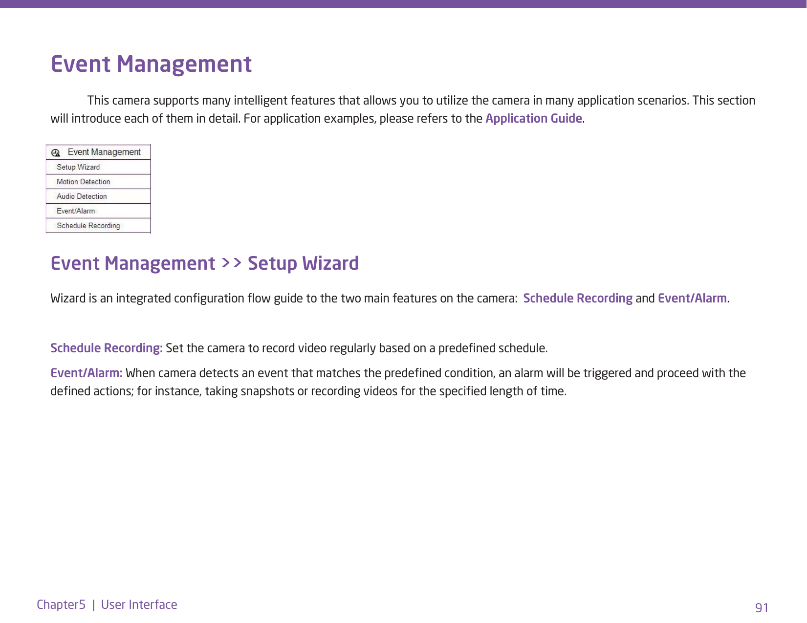 91Chapter5  |  User InterfaceEvent Management  This camera supports many intelligent features that allows you to utilize the camera in many application scenarios. This section will introduce each of them in detail. For application examples, please refers to the Application Guide.Event Management &gt;&gt; Setup Wizard Wizard is an integrated conguration ow guide to the two main features on the camera:  Schedule Recording and Event/Alarm. Schedule Recording: Set the camera to record video regularly based on a predened schedule. Event/Alarm: When camera detects an event that matches the predened condition, an alarm will be triggered and proceed with the dened actions; for instance, taking snapshots or recording videos for the specied length of time.