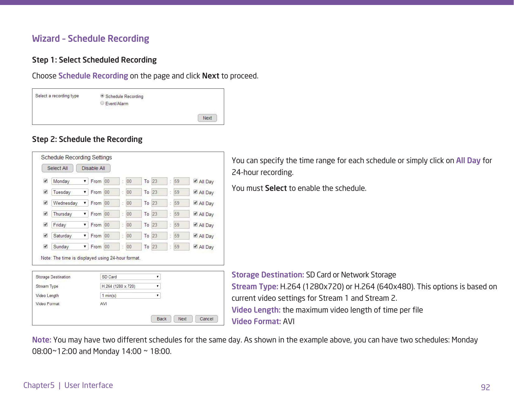 92Chapter5  |  User InterfaceWizard – Schedule RecordingStep 1: Select Scheduled RecordingChoose Schedule Recording on the page and click Next to proceed.Step 2: Schedule the RecordingStorage Destination: SD Card or Network Storage Stream Type: H.264 (1280x720) or H.264 (640x480). This options is based on current video settings for Stream 1 and Stream 2.  Video Length: the maximum video length of time per le Video Format: AVIYou can specify the time range for each schedule or simply click on All Day for 24-hour recording.You must Select to enable the schedule.Note: You may have two different schedules for the same day. As shown in the example above, you can have two schedules: Monday 08:00~12:00 and Monday 14:00 ~ 18:00. 