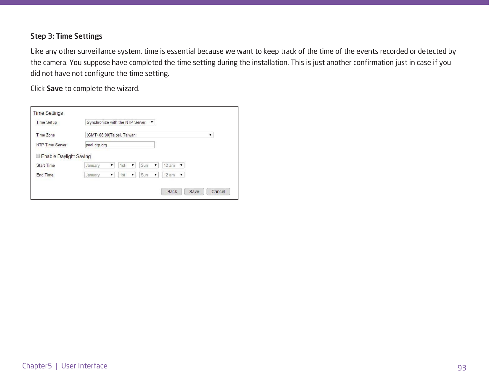 93Chapter5  |  User InterfaceStep 3: Time SettingsLike any other surveillance system, time is essential because we want to keep track of the time of the events recorded or detected by the camera. You suppose have completed the time setting during the installation. This is just another conrmation just in case if you did not have not congure the time setting. Click Save to complete the wizard.
