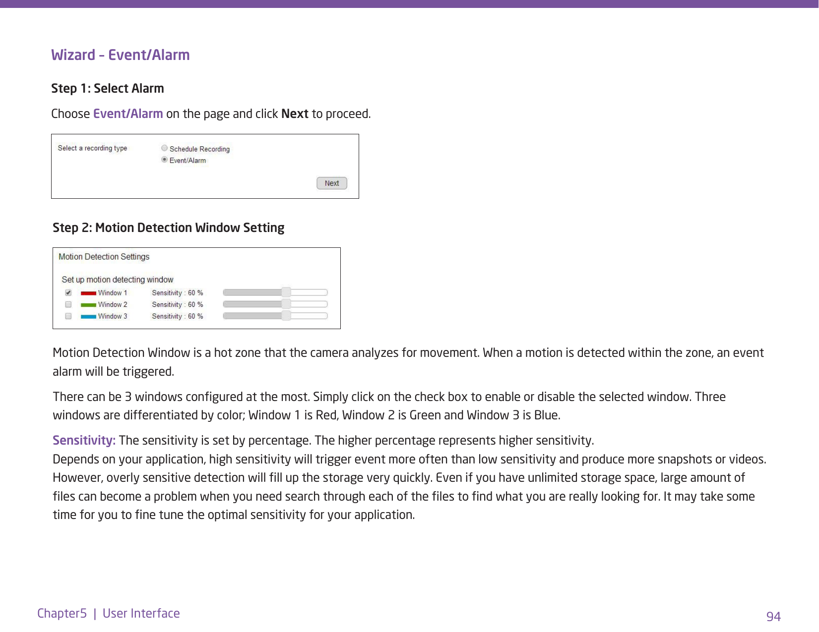 94Chapter5  |  User InterfaceWizard – Event/AlarmStep 1: Select AlarmChoose Event/Alarm on the page and click Next to proceed.Step 2: Motion Detection Window SettingMotion Detection Window is a hot zone that the camera analyzes for movement. When a motion is detected within the zone, an event alarm will be triggered. There can be 3 windows congured at the most. Simply click on the check box to enable or disable the selected window. Three windows are differentiated by color; Window 1 is Red, Window 2 is Green and Window 3 is Blue.Sensitivity: The sensitivity is set by percentage. The higher percentage represents higher sensitivity. Depends on your application, high sensitivity will trigger event more often than low sensitivity and produce more snapshots or videos. However, overly sensitive detection will ll up the storage very quickly. Even if you have unlimited storage space, large amount of les can become a problem when you need search through each of the les to nd what you are really looking for. It may take some time for you to ne tune the optimal sensitivity for your application. 