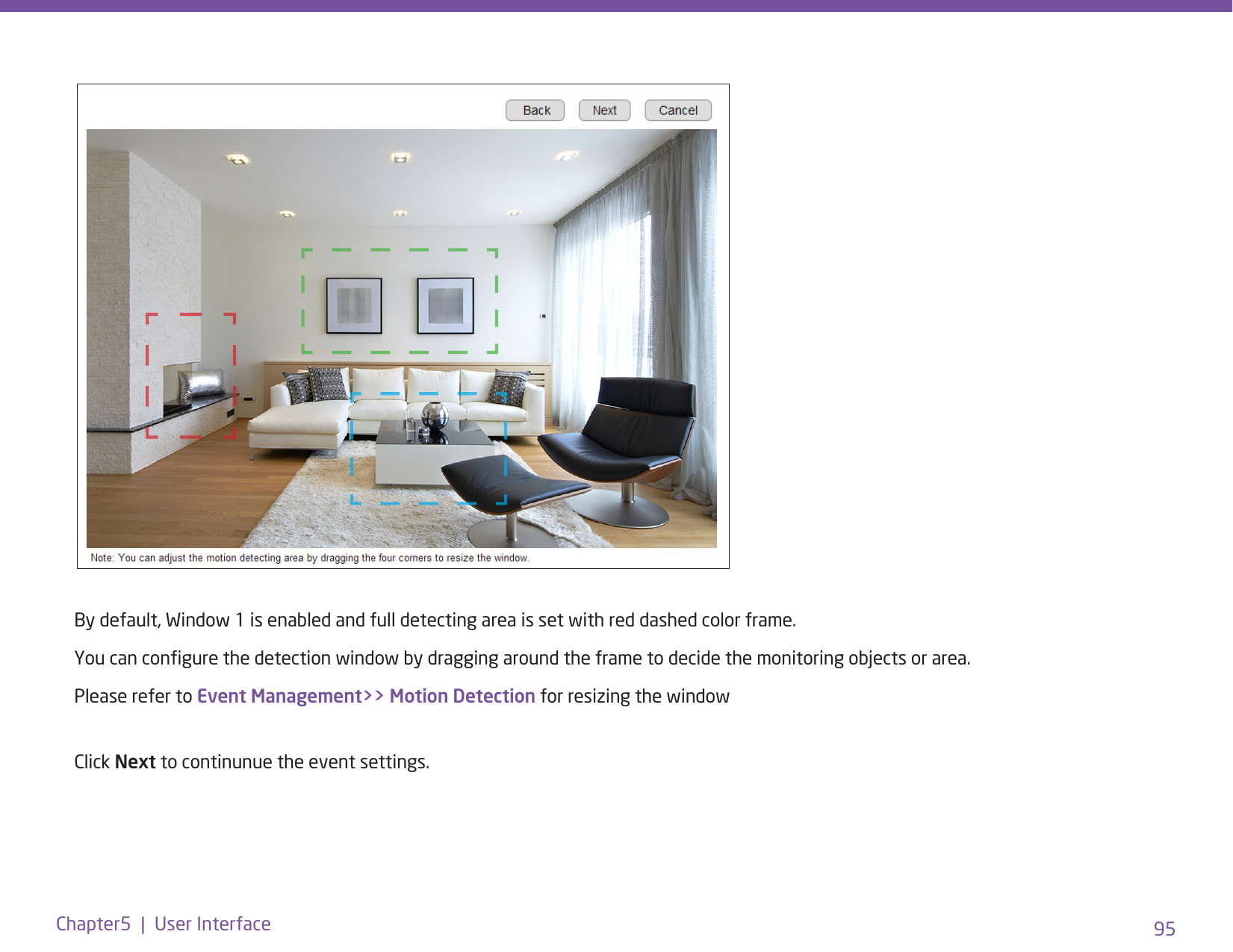 95Chapter5  |  User InterfaceBy default, Window 1 is enabled and full detecting area is set with red dashed color frame. You can congure the detection window by dragging around the frame to decide the monitoring objects or area. Please refer to Event Management&gt;&gt; Motion Detection for resizing the window Click Next to continunue the event settings. 