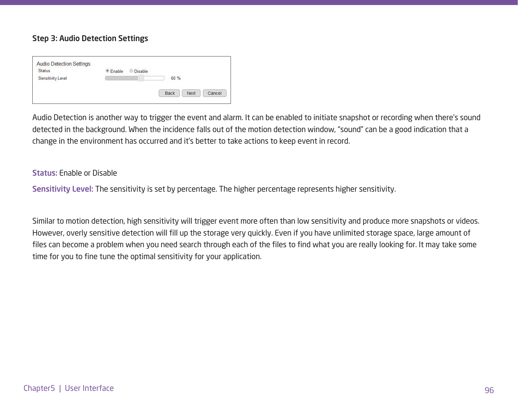 96Chapter5  |  User InterfaceStep 3: Audio Detection SettingsAudio Detection is another way to trigger the event and alarm. It can be enabled to initiate snapshot or recording when there’s sound detected in the background. When the incidence falls out of the motion detection window, “sound” can be a good indication that a change in the environment has occurred and it’s better to take actions to keep event in record.Status: Enable or DisableSensitivity Level: The sensitivity is set by percentage. The higher percentage represents higher sensitivity.Similar to motion detection, high sensitivity will trigger event more often than low sensitivity and produce more snapshots or videos. However, overly sensitive detection will ll up the storage very quickly. Even if you have unlimited storage space, large amount of les can become a problem when you need search through each of the les to nd what you are really looking for. It may take some time for you to ne tune the optimal sensitivity for your application. 