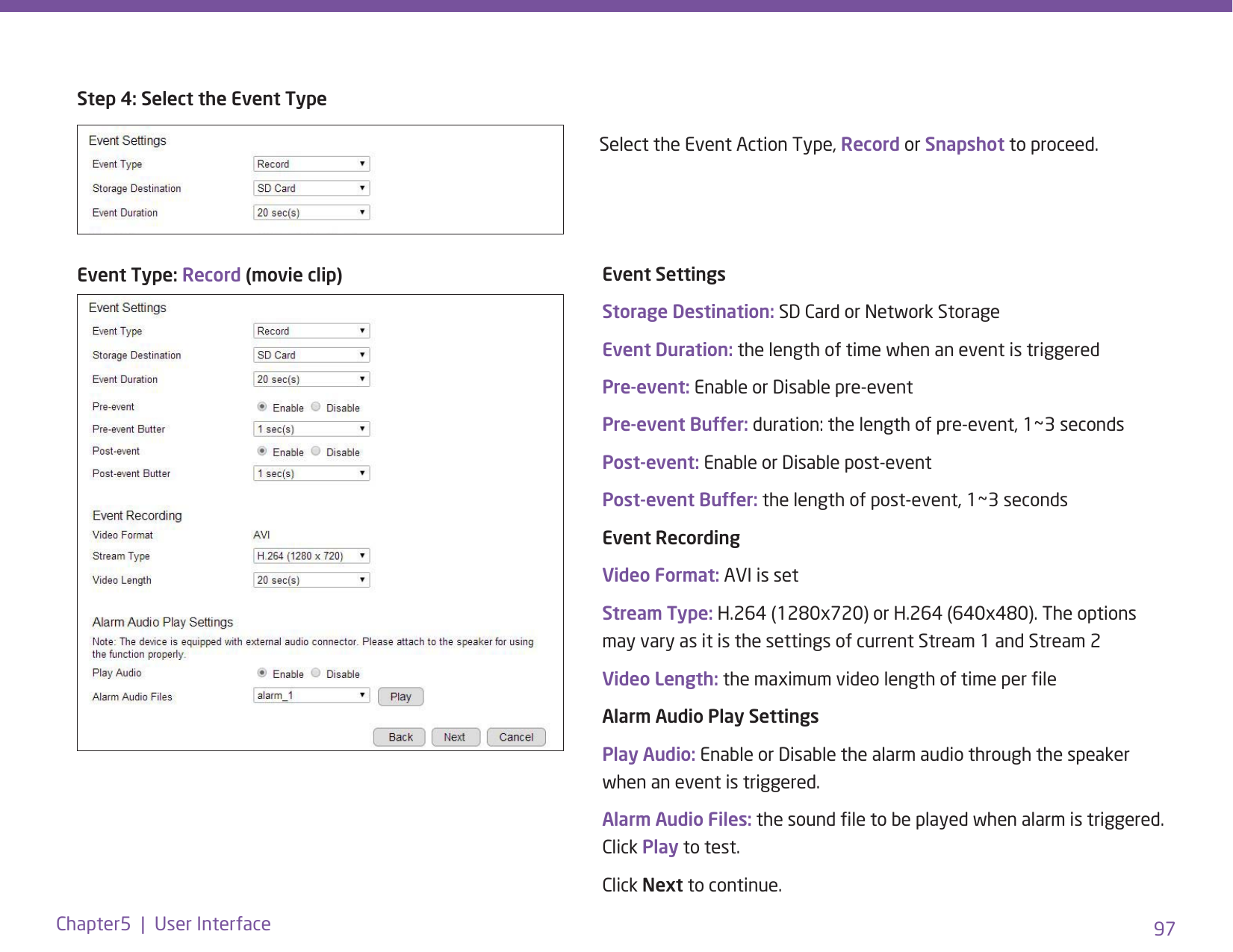97Chapter5  |  User InterfaceEvent Type: Record (movie clip)Step 4: Select the Event TypeEvent SettingsStorage Destination: SD Card or Network StorageEvent Duration: the length of time when an event is triggeredPre-event: Enable or Disable pre-eventPre-event Buffer: duration: the length of pre-event, 1~3 secondsPost-event: Enable or Disable post-eventPost-event Buffer: the length of post-event, 1~3 secondsEvent Recording Video Format: AVI is setStream Type: H.264 (1280x720) or H.264 (640x480). The options may vary as it is the settings of current Stream 1 and Stream 2Video Length: the maximum video length of time per leAlarm Audio Play SettingsPlay Audio: Enable or Disable the alarm audio through the speaker when an event is triggered.Alarm Audio Files: the sound le to be played when alarm is triggered. Click Play to test. Click Next to continue. Select the Event Action Type, Record or Snapshot to proceed. 