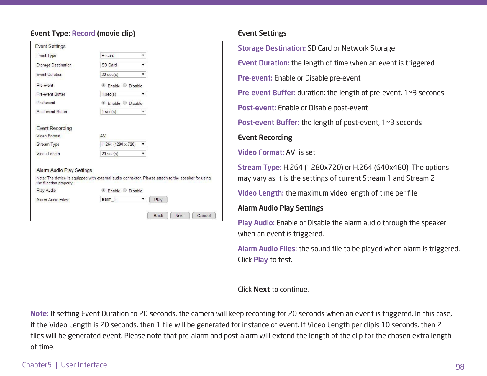 98Chapter5  |  User InterfaceNote: If setting Event Duration to 20 seconds, the camera will keep recording for 20 seconds when an event is triggered. In this case, if the Video Length is 20 seconds, then 1 le will be generated for instance of event. If Video Length per clipis 10 seconds, then 2 les will be generated event. Please note that pre-alarm and post-alarm will extend the length of the clip for the chosen extra length of time.Event Type: Record (movie clip) Event SettingsStorage Destination: SD Card or Network StorageEvent Duration: the length of time when an event is triggeredPre-event: Enable or Disable pre-eventPre-event Buffer: duration: the length of pre-event, 1~3 secondsPost-event: Enable or Disable post-eventPost-event Buffer: the length of post-event, 1~3 secondsEvent Recording Video Format: AVI is setStream Type: H.264 (1280x720) or H.264 (640x480). The options may vary as it is the settings of current Stream 1 and Stream 2Video Length: the maximum video length of time per leAlarm Audio Play SettingsPlay Audio: Enable or Disable the alarm audio through the speaker when an event is triggered.Alarm Audio Files: the sound le to be played when alarm is triggered. Click Play to test. Click Next to continue. 