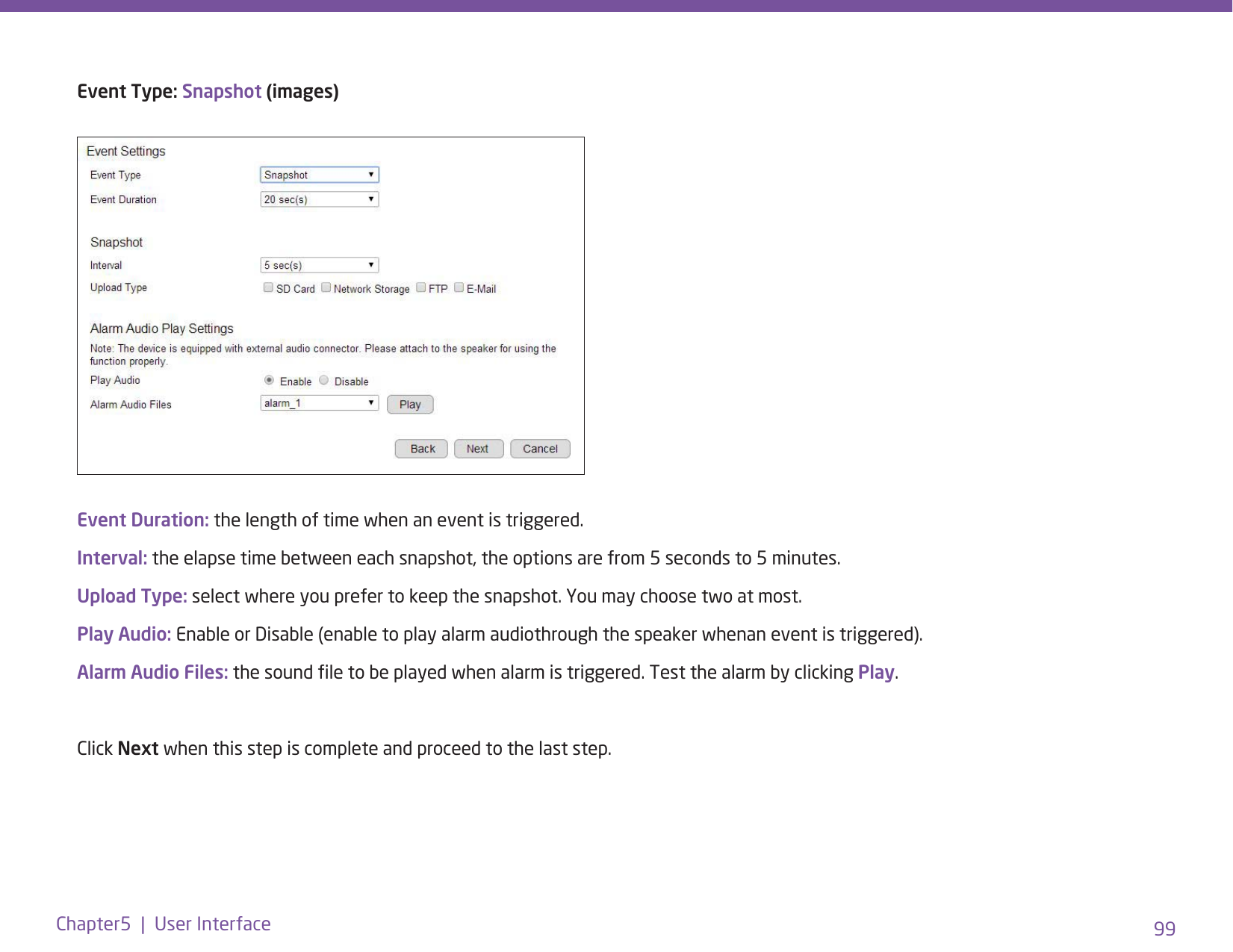 99Chapter5  |  User InterfaceEvent Duration: the length of time when an event is triggered.Interval: the elapse time between each snapshot, the options are from 5 seconds to 5 minutes.Upload Type: select where you prefer to keep the snapshot. You may choose two at most. Play Audio: Enable or Disable (enable to play alarm audiothrough the speaker whenan event is triggered).Alarm Audio Files: the sound le to be played when alarm is triggered. Test the alarm by clicking Play. Click Next when this step is complete and proceed to the last step.Event Type: Snapshot (images)
