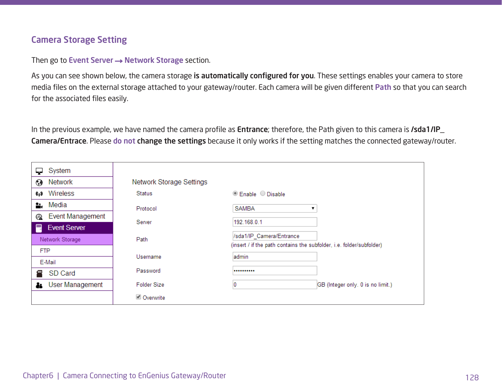 128Chapter6  |  Camera Connecting to EnGenius Gateway/RouterCamera Storage SettingThen go to Event Server → Network Storage section.As you can see shown below, the camera storage is automatically congured for you. These settings enables your camera to store media les on the external storage attached to your gateway/router. Each camera will be given different Path so that you can search for the associated les easily. In the previous example, we have named the camera prole as Entrance; therefore, the Path given to this camera is /sda1/IP_Camera/Entrace. Please do not change the settings because it only works if the setting matches the connected gateway/router. 