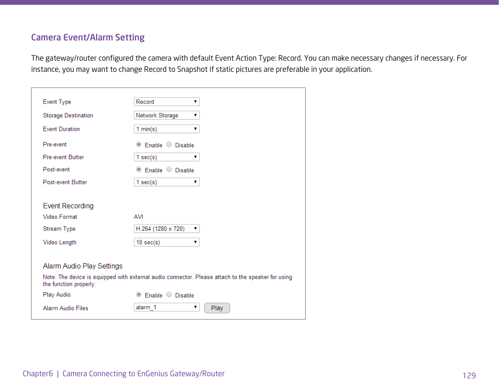 129Chapter6  |  Camera Connecting to EnGenius Gateway/RouterCamera Event/Alarm SettingThe gateway/router congured the camera with default Event Action Type: Record. You can make necessary changes if necessary. For instance, you may want to change Record to Snapshot if static pictures are preferable in your application.