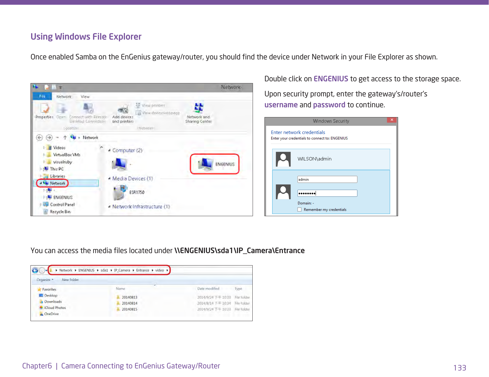 133Chapter6  |  Camera Connecting to EnGenius Gateway/RouterUsing Windows File ExplorerOnce enabled Samba on the EnGenius gateway/router, you should nd the device under Network in your File Explorer as shown. Double click on ENGENIUS to get access to the storage space. Upon security prompt, enter the gateway’s/router’s username and password to continue.You can access the media les located under \\ENGENIUS\sda1\IP_Camera\Entrance