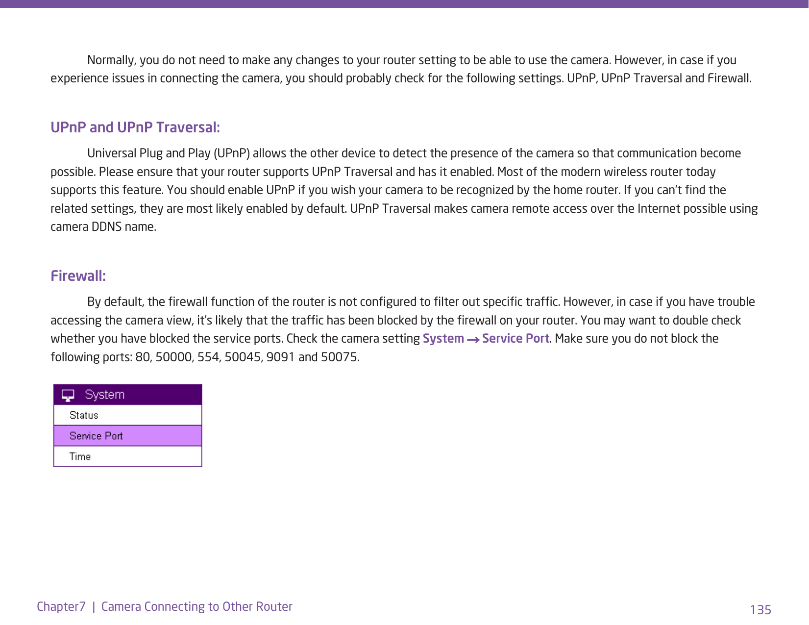 135Chapter7  |  Camera Connecting to Other Router  Normally, you do not need to make any changes to your router setting to be able to use the camera. However, in case if you experience issues in connecting the camera, you should probably check for the following settings. UPnP, UPnP Traversal and Firewall.UPnP and UPnP Traversal:  Universal Plug and Play (UPnP) allows the other device to detect the presence of the camera so that communication become possible. Please ensure that your router supports UPnP Traversal and has it enabled. Most of the modern wireless router today supports this feature. You should enable UPnP if you wish your camera to be recognized by the home router. If you can’t nd the related settings, they are most likely enabled by default. UPnP Traversal makes camera remote access over the Internet possible using camera DDNS name.Firewall:  By default, the rewall function of the router is not congured to lter out specic trafc. However, in case if you have trouble accessing the camera view, it’s likely that the trafc has been blocked by the rewall on your router. You may want to double check whether you have blocked the service ports. Check the camera setting System → Service Port. Make sure you do not block the following ports: 80, 50000, 554, 50045, 9091 and 50075. 