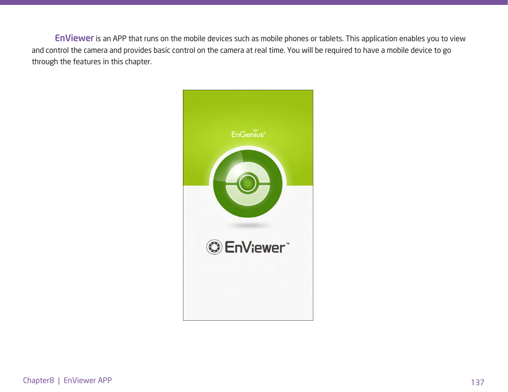137Chapter8  |  EnViewer APP EnViewer is an APP that runs on the mobile devices such as mobile phones or tablets. This application enables you to view and control the camera and provides basic control on the camera at real time. You will be required to have a mobile device to go through the features in this chapter.