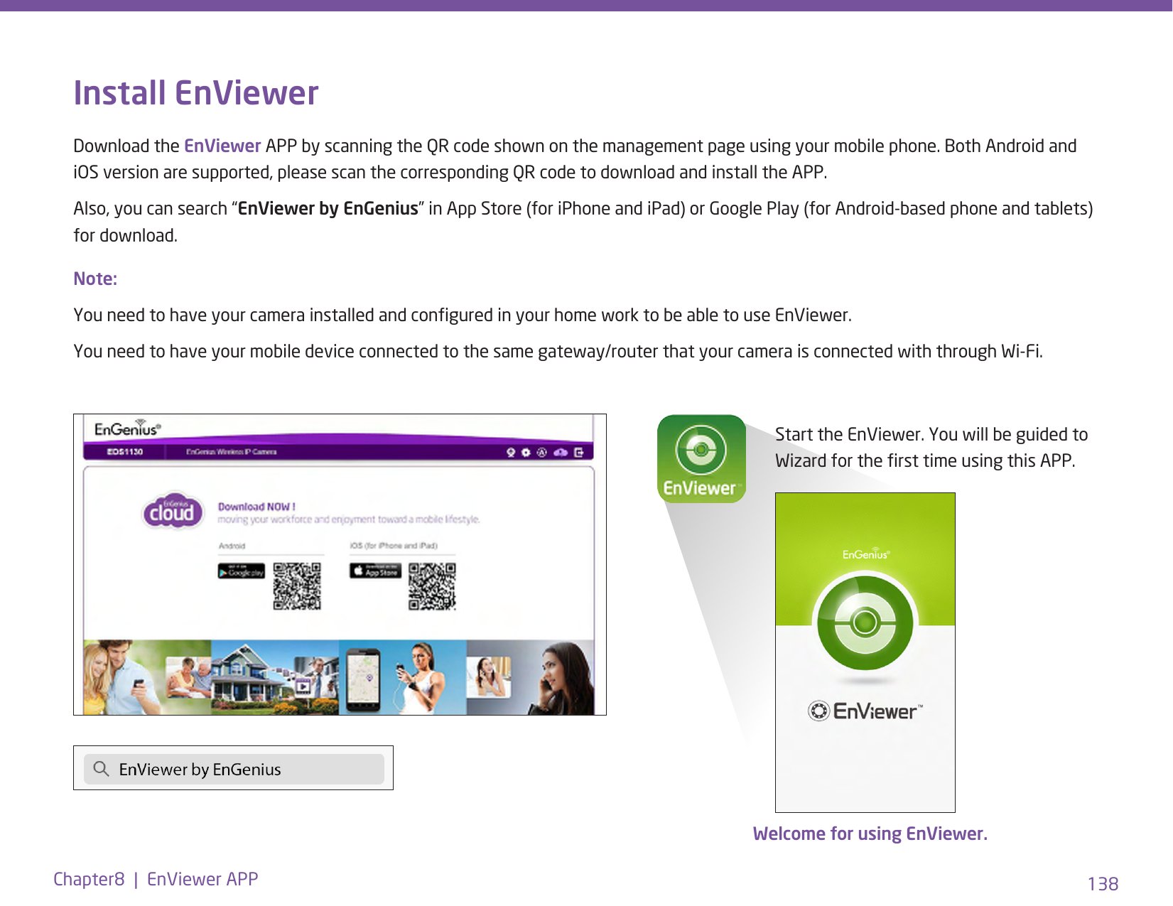 138Chapter8  |  EnViewer APPInstall EnViewerDownload the EnViewer APP by scanning the QR code shown on the management page using your mobile phone. Both Android and iOS version are supported, please scan the corresponding QR code to download and install the APP. Also, you can search “EnViewer by EnGenius” in App Store (for iPhone and iPad) or Google Play (for Android-based phone and tablets) for download. Start the EnViewer. You will be guided to Wizard for the rst time using this APP.Welcome for using EnViewer.  Note: You need to have your camera installed and congured in your home work to be able to use EnViewer.You need to have your mobile device connected to the same gateway/router that your camera is connected with through Wi-Fi.