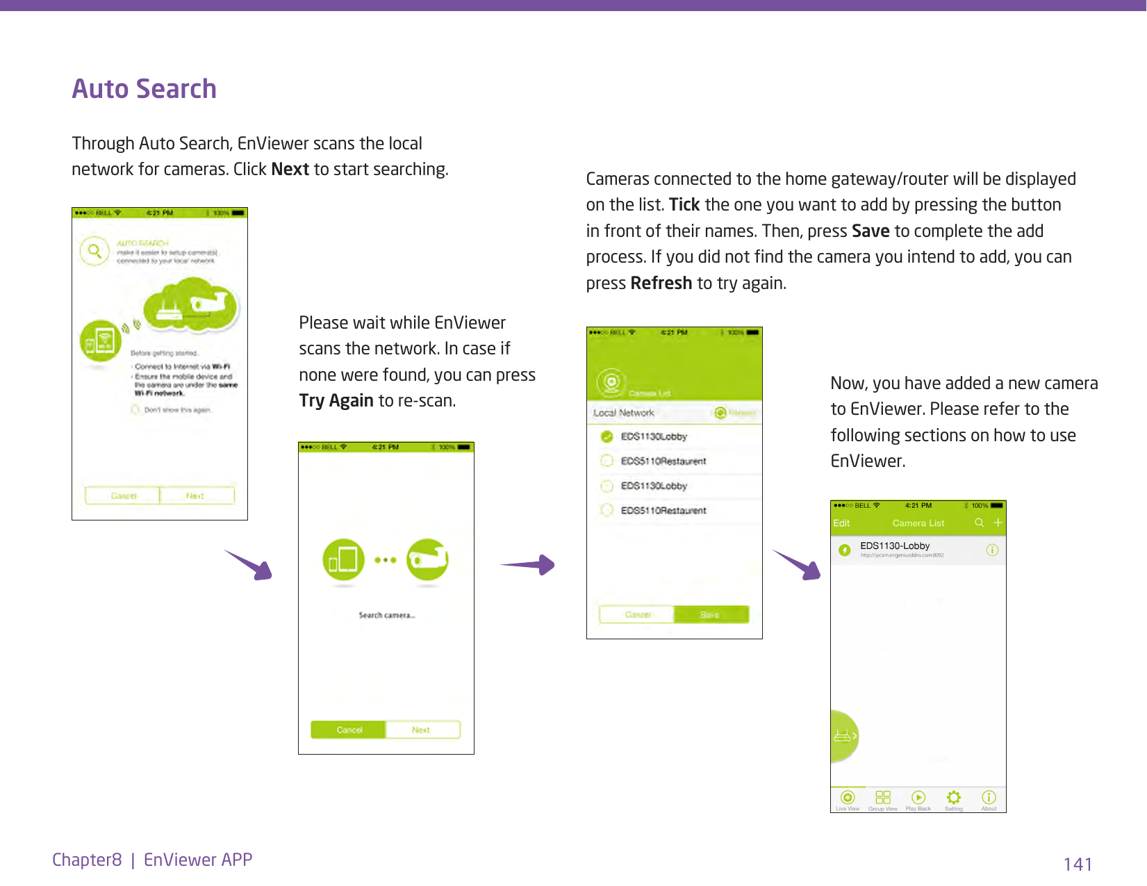 141Chapter8  |  EnViewer APPAuto SearchThrough Auto Search, EnViewer scans the local network for cameras. Click Next to start searching.Please wait while EnViewer scans the network. In case if none were found, you can press Try Again to re-scan. Now, you have added a new camera to EnViewer. Please refer to the following sections on how to use EnViewer.Cameras connected to the home gateway/router will be displayed on the list. Tick the one you want to add by pressing the button in front of their names. Then, press Save to complete the add process. If you did not nd the camera you intend to add, you can press Refresh to try again.