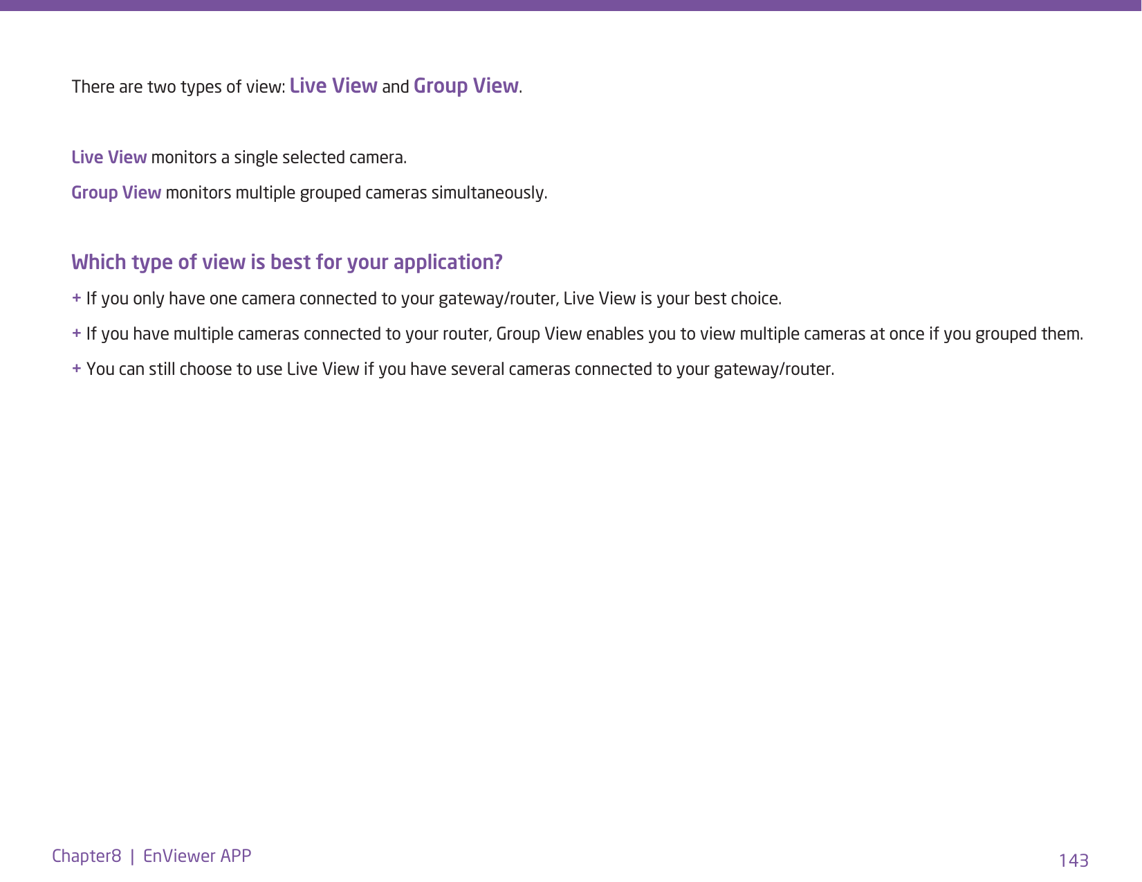 143Chapter8  |  EnViewer APPThere are two types of view: Live View and Group View.Live View monitors a single selected camera.Group View monitors multiple grouped cameras simultaneously.Which type of view is best for your application?+ If you only have one camera connected to your gateway/router, Live View is your best choice.+ If you have multiple cameras connected to your router, Group View enables you to view multiple cameras at once if you grouped them. + You can still choose to use Live View if you have several cameras connected to your gateway/router. 