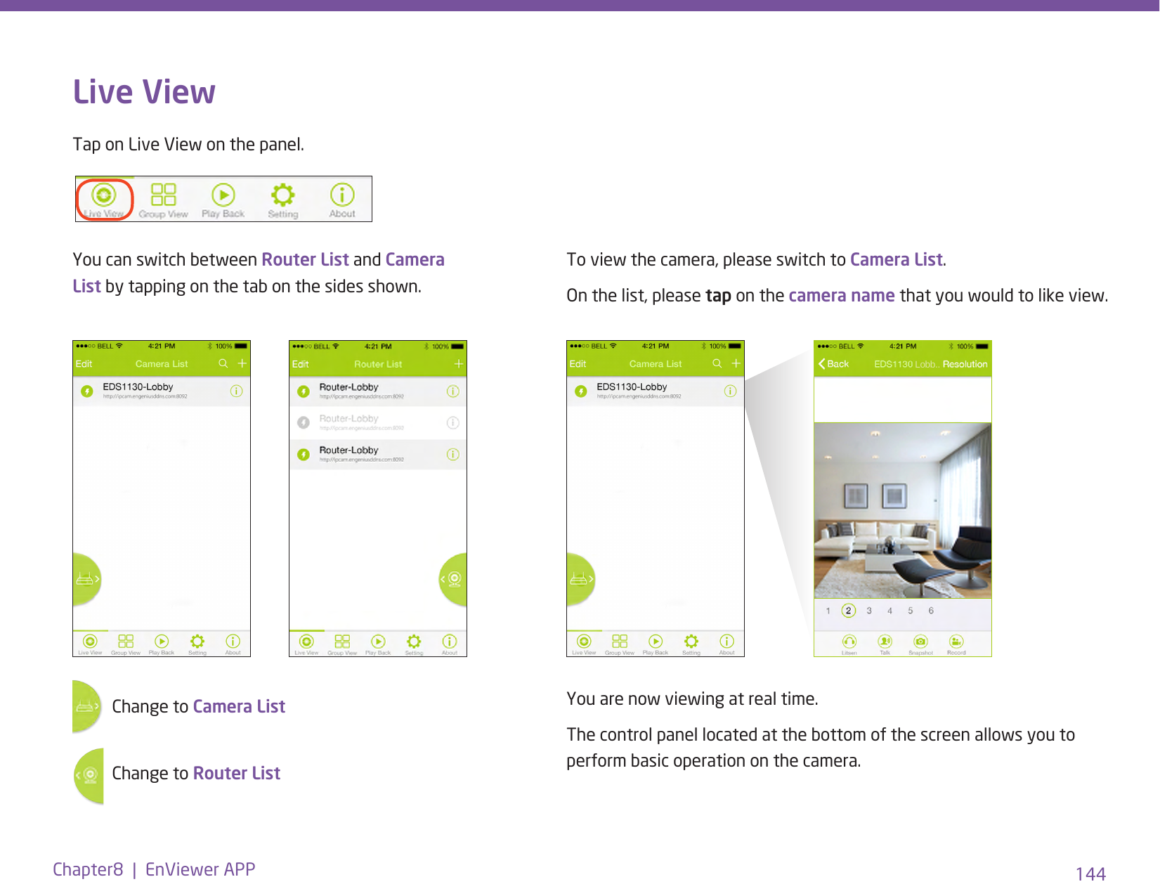 144Chapter8  |  EnViewer APPLive ViewTap on Live View on the panel. You can switch between Router List and Camera List by tapping on the tab on the sides shown.To view the camera, please switch to Camera List.On the list, please tap on the camera name that you would to like view.You are now viewing at real time. The control panel located at the bottom of the screen allows you to perform basic operation on the camera.Change to Camera List  Change to Router List   Lobb..