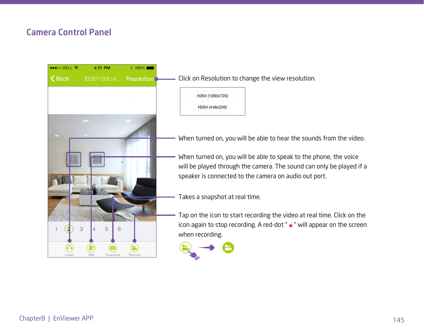 145Chapter8  |  EnViewer APPCamera Control PanelWhen turned on, you will be able to hear the sounds from the video.Click on Resolution to change the view resolution.When turned on, you will be able to speak to the phone, the voice will be played through the camera. The sound can only be played if a speaker is connected to the camera on audio out port.Tap on the icon to start recording the video at real time. Click on the icon again to stop recording. A red-dot “   ” will appear on the screen when recording. Takes a snapshot at real time.
