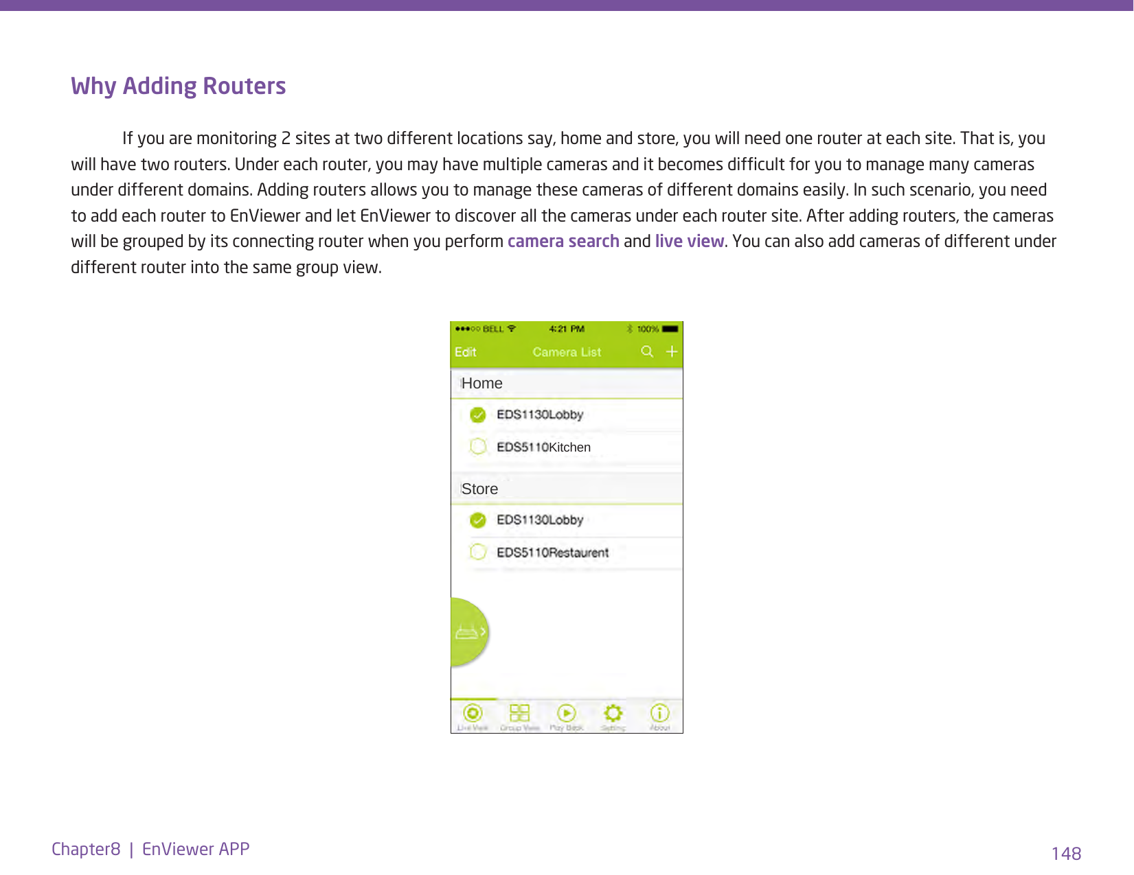148Chapter8  |  EnViewer APPWhy Adding Routers  If you are monitoring 2 sites at two different locations say, home and store, you will need one router at each site. That is, you will have two routers. Under each router, you may have multiple cameras and it becomes difcult for you to manage many cameras under different domains. Adding routers allows you to manage these cameras of different domains easily. In such scenario, you need to add each router to EnViewer and let EnViewer to discover all the cameras under each router site. After adding routers, the cameras will be grouped by its connecting router when you perform camera search and live view. You can also add cameras of different under different router into the same group view.HomeKitchenStore