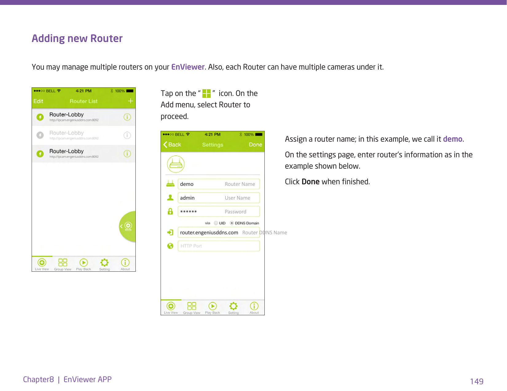 149Chapter8  |  EnViewer APPAdding new RouterYou may manage multiple routers on your EnViewer. Also, each Router can have multiple cameras under it.Tap on the “   ”  icon. On the Add menu, select Router to proceed.Assign a router name; in this example, we call it demo.On the settings page, enter router’s information as in the example shown below.Click Done when nished.demoadminrouter.engeniusddns.com******Router NameUser NameRouter DDNS NamePassword