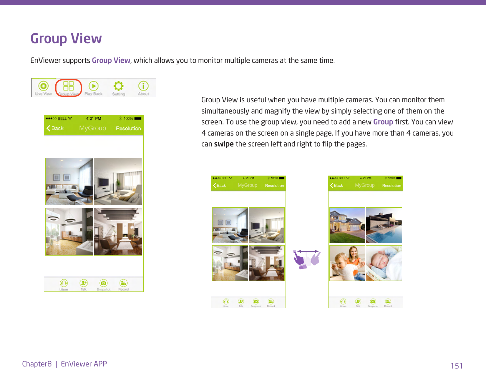 151Chapter8  |  EnViewer APPGroup ViewEnViewer supports Group View, which allows you to monitor multiple cameras at the same time.Group View is useful when you have multiple cameras. You can monitor them simultaneously and magnify the view by simply selecting one of them on the screen. To use the group view, you need to add a new Group rst. You can view 4 cameras on the screen on a single page. If you have more than 4 cameras, you can swipe the screen left and right to ip the pages.  MyGroup MyGroup  MyGroup