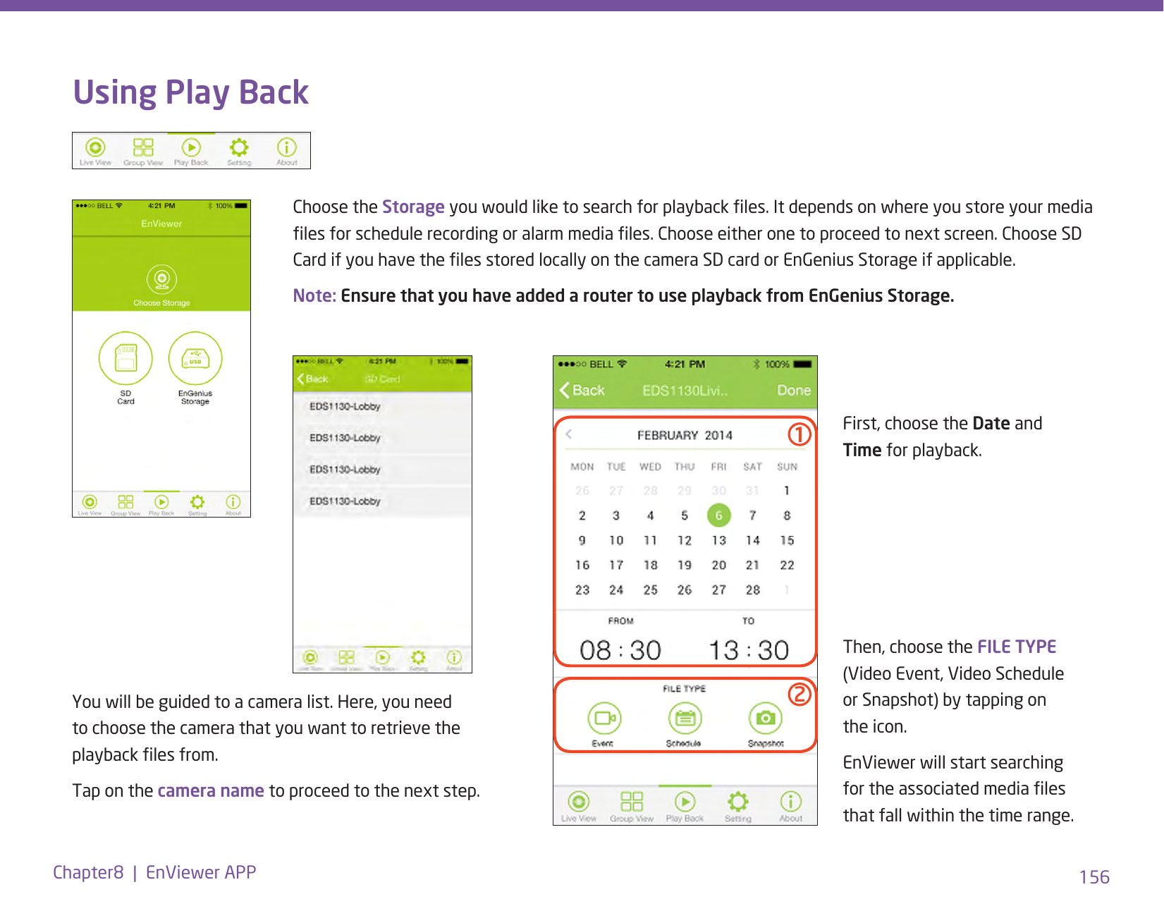 156Chapter8  |  EnViewer APPUsing Play BackChoose the Storage you would like to search for playback les. It depends on where you store your media les for schedule recording or alarm media les. Choose either one to proceed to next screen. Choose SD Card if you have the les stored locally on the camera SD card or EnGenius Storage if applicable.Note: Ensure that you have added a router to use playback from EnGenius Storage. You will be guided to a camera list. Here, you need to choose the camera that you want to retrieve the playback les from. Tap on the camera name to proceed to the next step.First, choose the Date and Time for playback.Then, choose the FILE TYPE (Video Event, Video Schedule or Snapshot) by tapping on the icon.EnViewer will start searching for the associated media les that fall within the time range.12