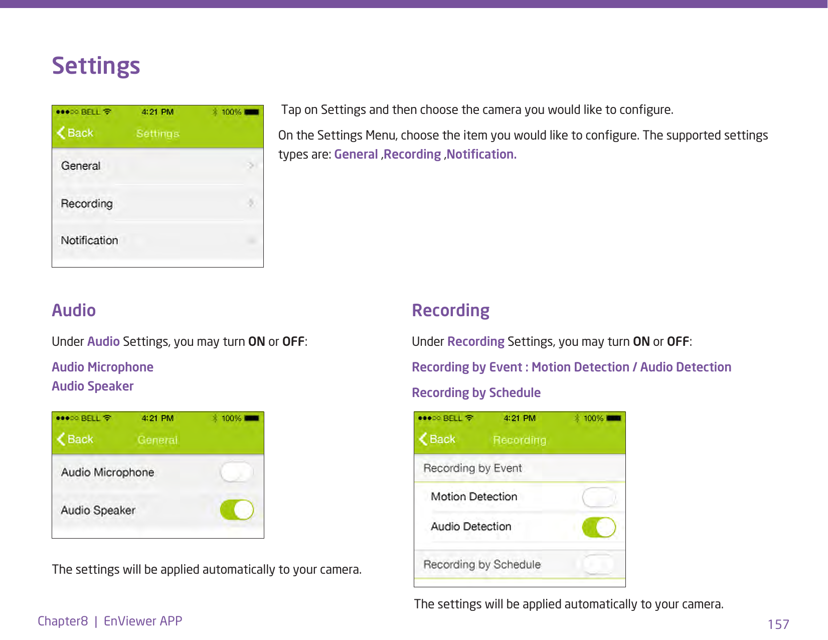157Chapter8  |  EnViewer APPSettingsUnder Recording Settings, you may turn ON or OFF:Recording by Event : Motion Detection / Audio DetectionRecording by Schedule Tap on Settings and then choose the camera you would like to congure.On the Settings Menu, choose the item you would like to congure. The supported settings types are: General ,Recording ,Notication.Under Audio Settings, you may turn ON or OFF:Audio Microphone Audio SpeakerThe settings will be applied automatically to your camera.The settings will be applied automatically to your camera.Audio Recording