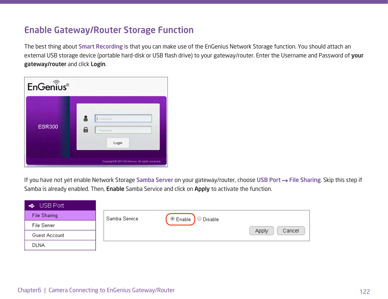 122Chapter6  |  Camera Connecting to EnGenius Gateway/RouterEnable Gateway/Router Storage FunctionThe best thing about Smart Recording is that you can make use of the EnGenius Network Storage function. You should attach an external USB storage device (portable hard-disk or USB ash drive) to your gateway/router. Enter the Username and Password of your gateway/router and click Login.If you have not yet enable Network Storage Samba Server on your gateway/router, choose USB Port → File Sharing. Skip this step if Samba is already enabled. Then, Enable Samba Service and click on Apply to activate the function. 