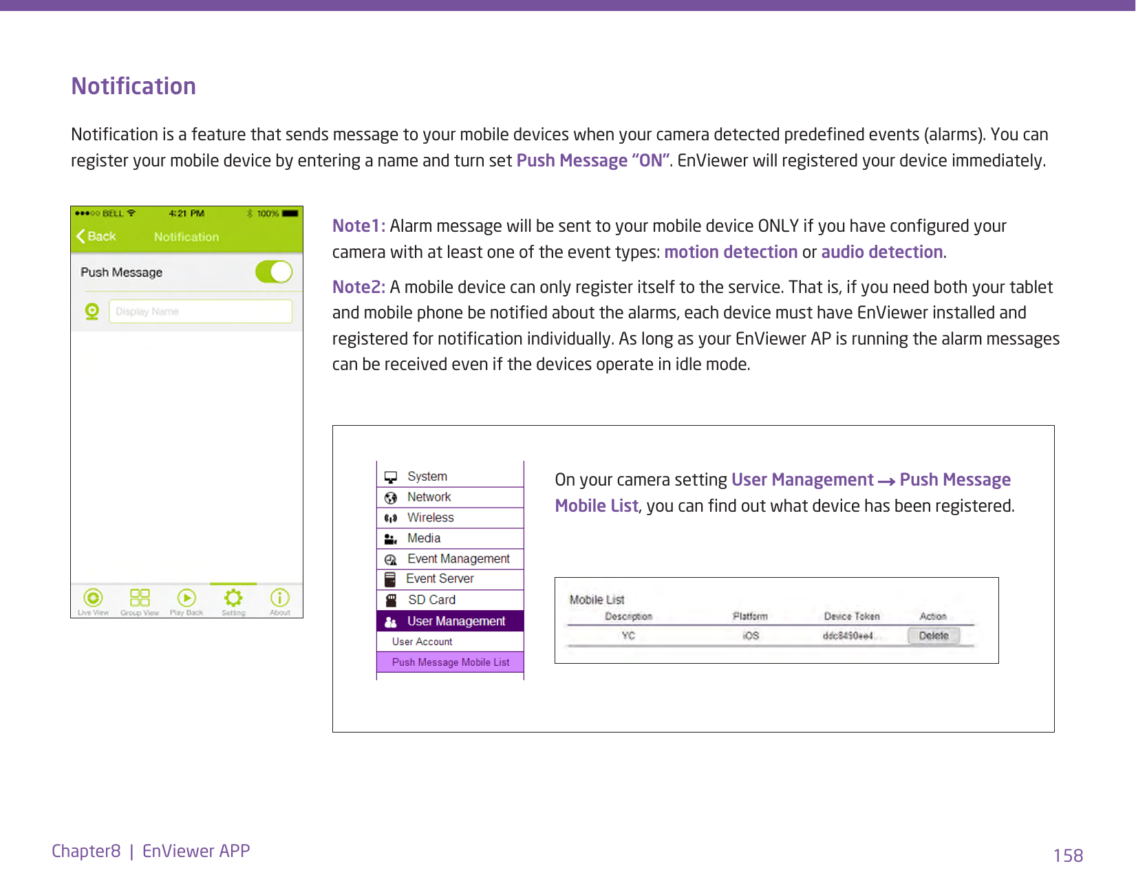 158Chapter8  |  EnViewer APPOn your camera setting User Management → Push Message Mobile List, you can nd out what device has been registered.Note1: Alarm message will be sent to your mobile device ONLY if you have congured your camera with at least one of the event types: motion detection or audio detection. Note2: A mobile device can only register itself to the service. That is, if you need both your tablet and mobile phone be notied about the alarms, each device must have EnViewer installed and registered for notication individually. As long as your EnViewer AP is running the alarm messages can be received even if the devices operate in idle mode. NoticationNotication is a feature that sends message to your mobile devices when your camera detected predened events (alarms). You can register your mobile device by entering a name and turn set Push Message “ON”. EnViewer will registered your device immediately. 