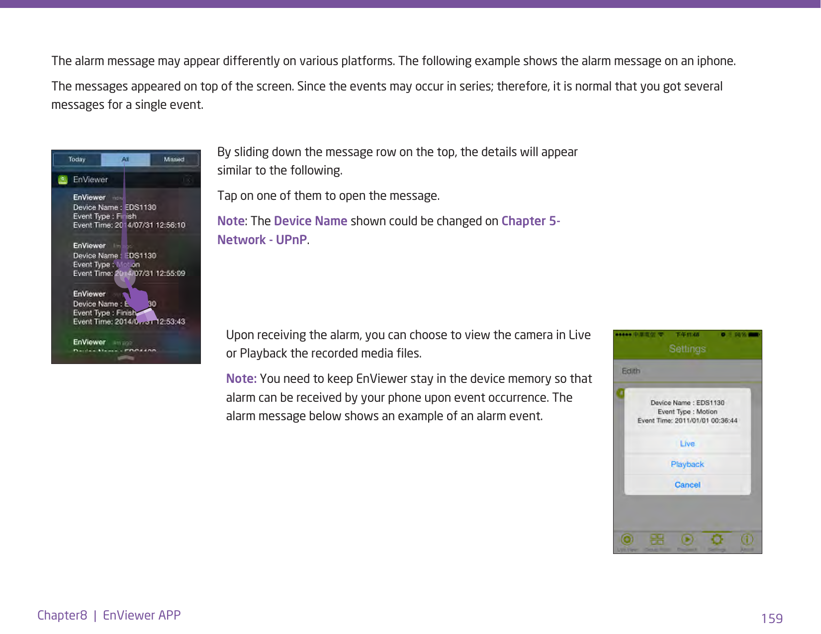 159Chapter8  |  EnViewer APPThe alarm message may appear differently on various platforms. The following example shows the alarm message on an iphone. The messages appeared on top of the screen. Since the events may occur in series; therefore, it is normal that you got several messages for a single event.Upon receiving the alarm, you can choose to view the camera in Live or Playback the recorded media les.Note: You need to keep EnViewer stay in the device memory so that alarm can be received by your phone upon event occurrence. The alarm message below shows an example of an alarm event.By sliding down the message row on the top, the details will appear similar to the following.Tap on one of them to open the message.Note: The Device Name shown could be changed on Chapter 5- Network - UPnP. 