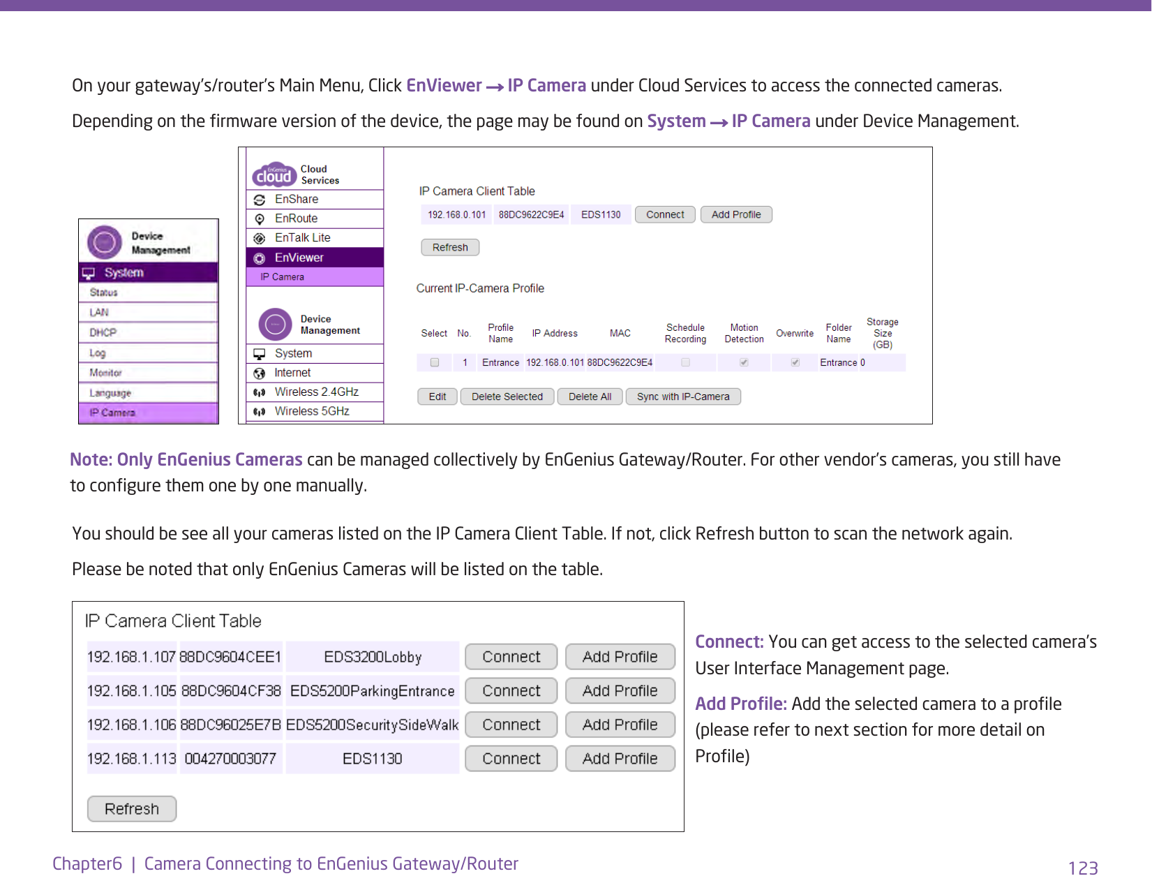 123Chapter6  |  Camera Connecting to EnGenius Gateway/RouterOn your gateway’s/router’s Main Menu, Click EnViewer → IP Camera under Cloud Services to access the connected cameras. Depending on the rmware version of the device, the page may be found on System → IP Camera under Device Management.You should be see all your cameras listed on the IP Camera Client Table. If not, click Refresh button to scan the network again. Please be noted that only EnGenius Cameras will be listed on the table.Note: Only EnGenius Cameras can be managed collectively by EnGenius Gateway/Router. For other vendor’s cameras, you still have to congure them one by one manually.Connect: You can get access to the selected camera’s  User Interface Management page.Add Prole: Add the selected camera to a prole (please refer to next section for more detail on Prole)