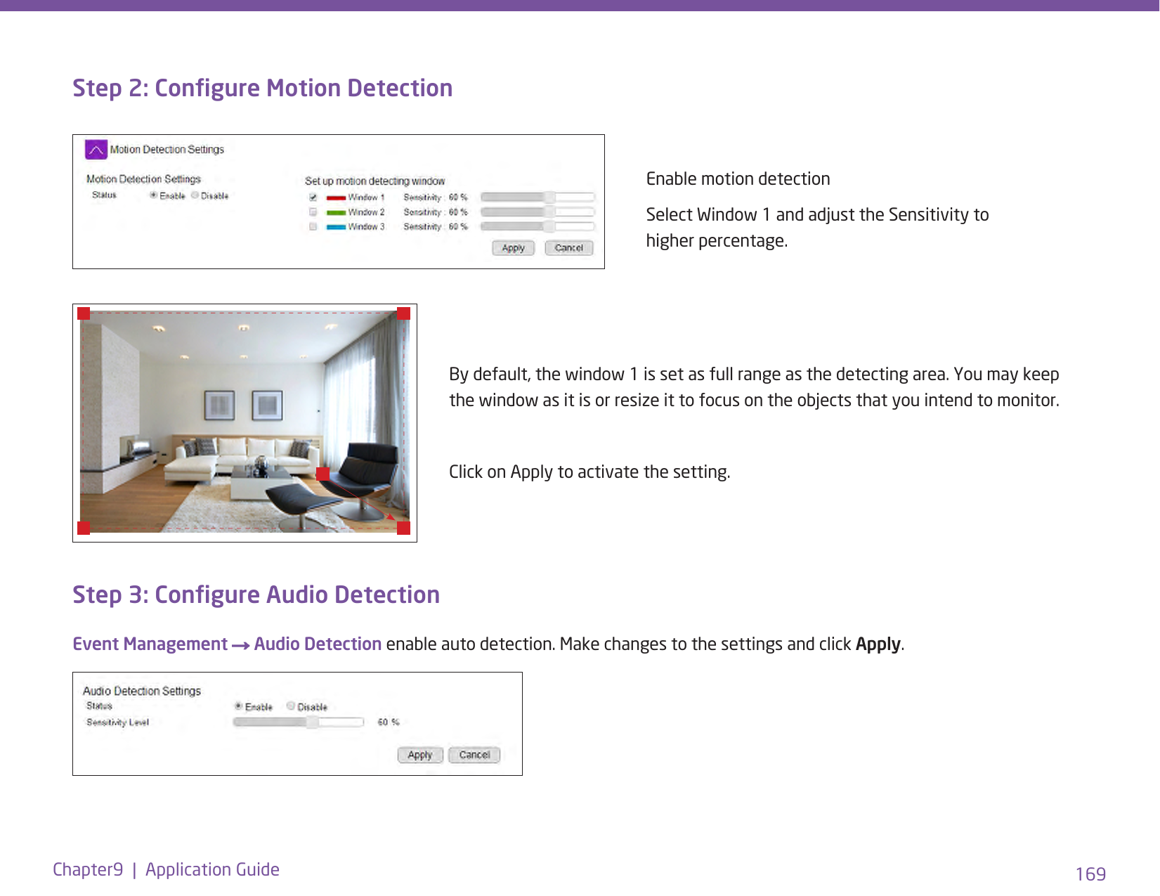 169Chapter9  |  Application GuideStep 2: Congure Motion DetectionEnable motion detectionSelect Window 1 and adjust the Sensitivity to higher percentage. By default, the window 1 is set as full range as the detecting area. You may keep the window as it is or resize it to focus on the objects that you intend to monitor. Click on Apply to activate the setting.Step 3: Congure Audio DetectionEvent Management → Audio Detection enable auto detection. Make changes to the settings and click Apply.