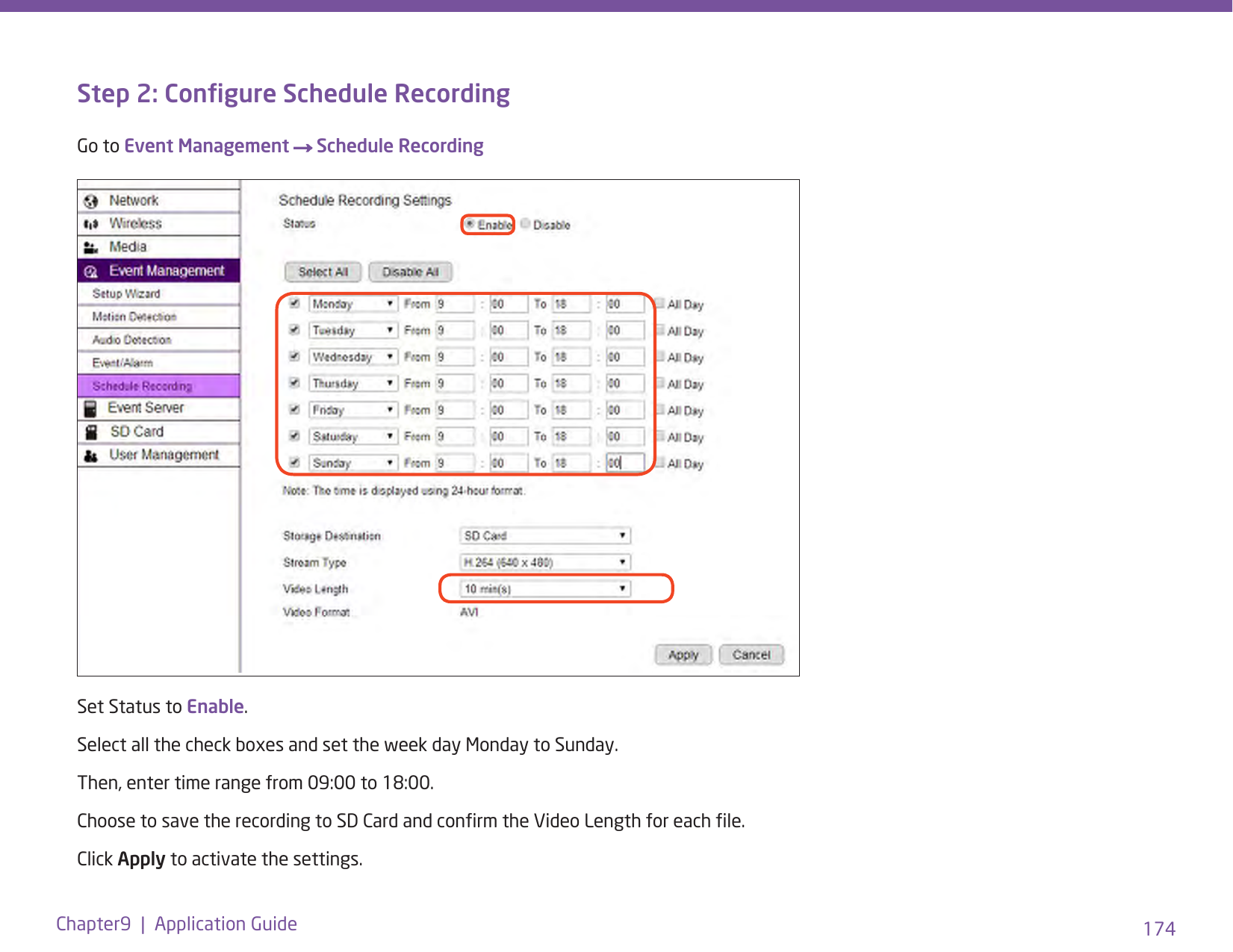 174Chapter9  |  Application GuideStep 2: Congure Schedule RecordingGo to Event Management → Schedule Recording  Set Status to Enable. Select all the check boxes and set the week day Monday to Sunday. Then, enter time range from 09:00 to 18:00.Choose to save the recording to SD Card and conrm the Video Length for each le. Click Apply to activate the settings.