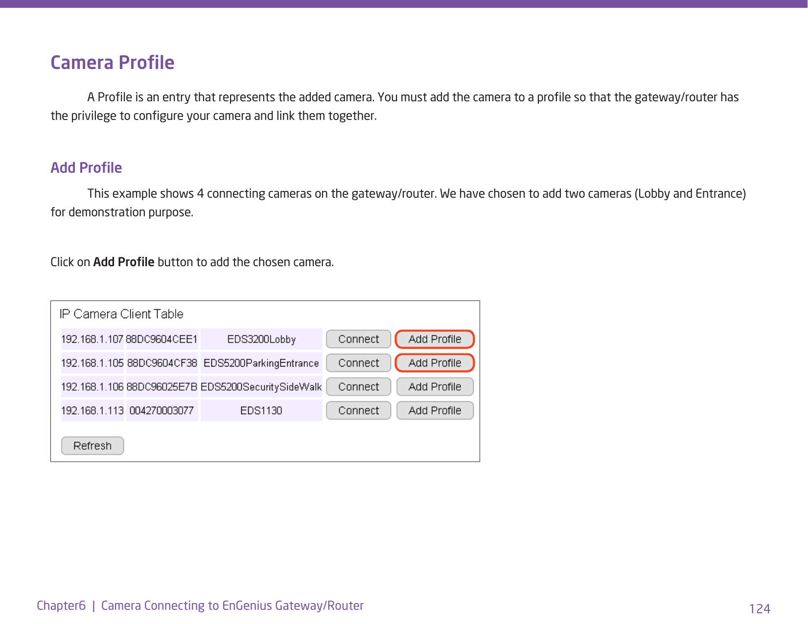 124Chapter6  |  Camera Connecting to EnGenius Gateway/RouterCamera Prole  A Prole is an entry that represents the added camera. You must add the camera to a prole so that the gateway/router has the privilege to congure your camera and link them together.Add Prole  This example shows 4 connecting cameras on the gateway/router. We have chosen to add two cameras (Lobby and Entrance) for demonstration purpose. Click on Add Prole button to add the chosen camera.