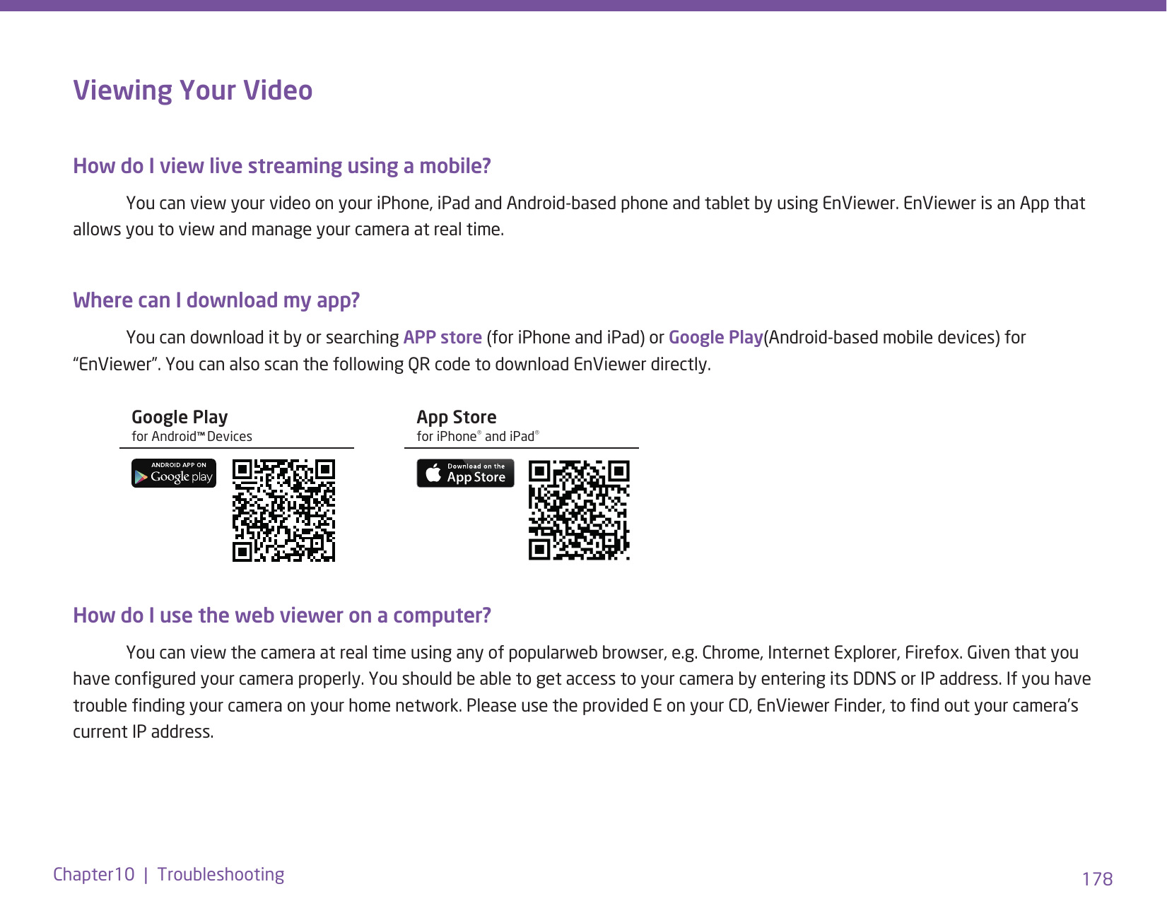 178Chapter10  |  TroubleshootingViewing Your Video How do I view live streaming using a mobile?   You can view your video on your iPhone, iPad and Android-based phone and tablet by using EnViewer. EnViewer is an App that allows you to view and manage your camera at real time. Where can I download my app?   You can download it by or searching APP store (for iPhone and iPad) or Google Play(Android-based mobile devices) for “EnViewer”. You can also scan the following QR code to download EnViewer directly.How do I use the web viewer on a computer?   You can view the camera at real time using any of popularweb browser, e.g. Chrome, Internet Explorer, Firefox. Given that you have congured your camera properly. You should be able to get access to your camera by entering its DDNS or IP address. If you have trouble nding your camera on your home network. Please use the provided E on your CD, EnViewer Finder, to nd out your camera’s current IP address. Google Play for Android™ DevicesApp Store for iPhone® and iPad® 