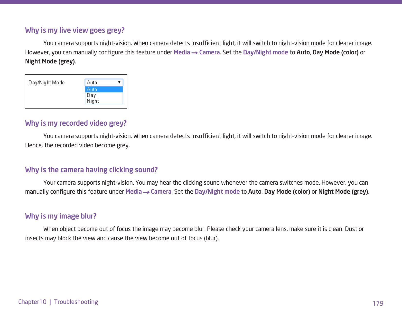 179Chapter10  |  TroubleshootingWhy is my live view goes grey?  You camera supports night-vision. When camera detects insufcient light, it will switch to night-vision mode for clearer image. However, you can manually congure this feature under Media → Camera. Set the Day/Night mode to Auto, Day Mode (color) or Night Mode (grey).Why is my recorded video grey?  You camera supports night-vision. When camera detects insufcient light, it will switch to night-vision mode for clearer image. Hence, the recorded video become grey.Why is the camera having clicking sound?   Your camera supports night-vision. You may hear the clicking sound whenever the camera switches mode. However, you can manually congure this feature under Media → Camera. Set the Day/Night mode to Auto, Day Mode (color) or Night Mode (grey).Why is my image blur?   When object become out of focus the image may become blur. Please check your camera lens, make sure it is clean. Dust or insects may block the view and cause the view become out of focus (blur). 