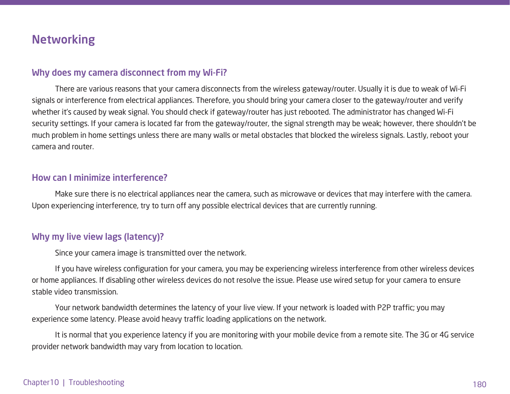 180Chapter10  |  TroubleshootingNetworking Why does my camera disconnect from my Wi-Fi?   There are various reasons that your camera disconnects from the wireless gateway/router. Usually it is due to weak of Wi-Fi signals or interference from electrical appliances. Therefore, you should bring your camera closer to the gateway/router and verify whether it’s caused by weak signal. You should check if gateway/router has just rebooted. The administrator has changed Wi-Fi security settings. If your camera is located far from the gateway/router, the signal strength may be weak; however, there shouldn’t be much problem in home settings unless there are many walls or metal obstacles that blocked the wireless signals. Lastly, reboot your camera and router.How can I minimize interference?   Make sure there is no electrical appliances near the camera, such as microwave or devices that may interfere with the camera. Upon experiencing interference, try to turn off any possible electrical devices that are currently running. Why my live view lags (latency)?  Since your camera image is transmitted over the network.   If you have wireless conguration for your camera, you may be experiencing wireless interference from other wireless devices or home appliances. If disabling other wireless devices do not resolve the issue. Please use wired setup for your camera to ensure stable video transmission.  Your network bandwidth determines the latency of your live view. If your network is loaded with P2P trafc; you may experience some latency. Please avoid heavy trafc loading applications on the network.   It is normal that you experience latency if you are monitoring with your mobile device from a remote site. The 3G or 4G service provider network bandwidth may vary from location to location.