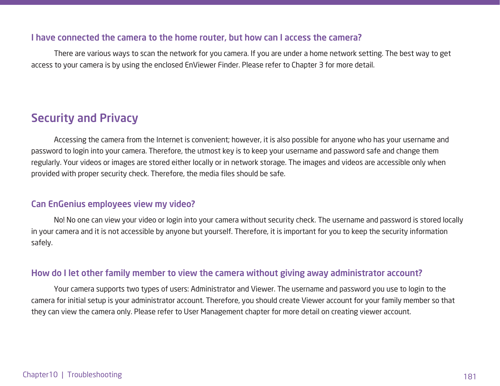 181Chapter10  |  TroubleshootingI have connected the camera to the home router, but how can I access the camera?  There are various ways to scan the network for you camera. If you are under a home network setting. The best way to get access to your camera is by using the enclosed EnViewer Finder. Please refer to Chapter 3 for more detail.Security and Privacy   Accessing the camera from the Internet is convenient; however, it is also possible for anyone who has your username and password to login into your camera. Therefore, the utmost key is to keep your username and password safe and change them regularly. Your videos or images are stored either locally or in network storage. The images and videos are accessible only when provided with proper security check. Therefore, the media les should be safe. Can EnGenius employees view my video?   No! No one can view your video or login into your camera without security check. The username and password is stored locally in your camera and it is not accessible by anyone but yourself. Therefore, it is important for you to keep the security information safely.How do I let other family member to view the camera without giving away administrator account?   Your camera supports two types of users: Administrator and Viewer. The username and password you use to login to the camera for initial setup is your administrator account. Therefore, you should create Viewer account for your family member so that they can view the camera only. Please refer to User Management chapter for more detail on creating viewer account.
