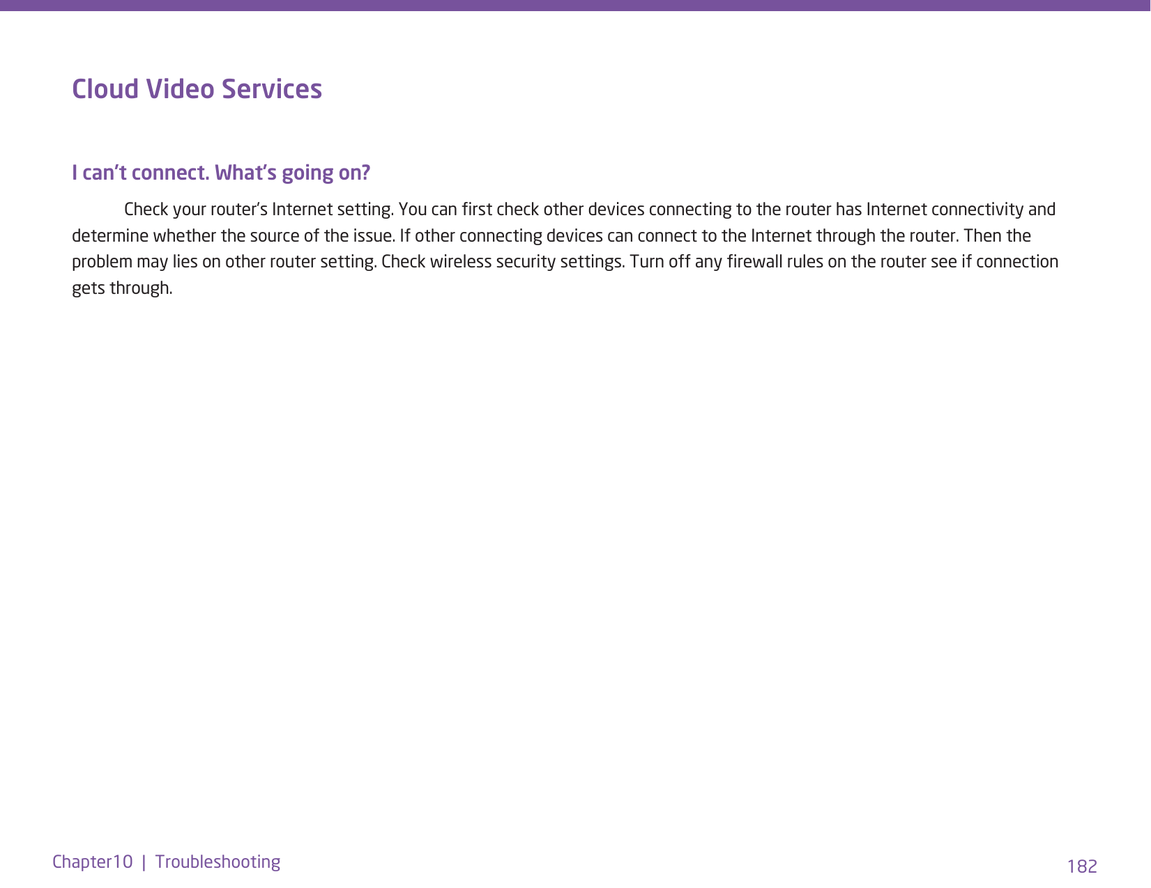 182Chapter10  |  TroubleshootingCloud Video ServicesI can’t connect. What’s going on?   Check your router’s Internet setting. You can rst check other devices connecting to the router has Internet connectivity and determine whether the source of the issue. If other connecting devices can connect to the Internet through the router. Then the problem may lies on other router setting. Check wireless security settings. Turn off any rewall rules on the router see if connection gets through. 
