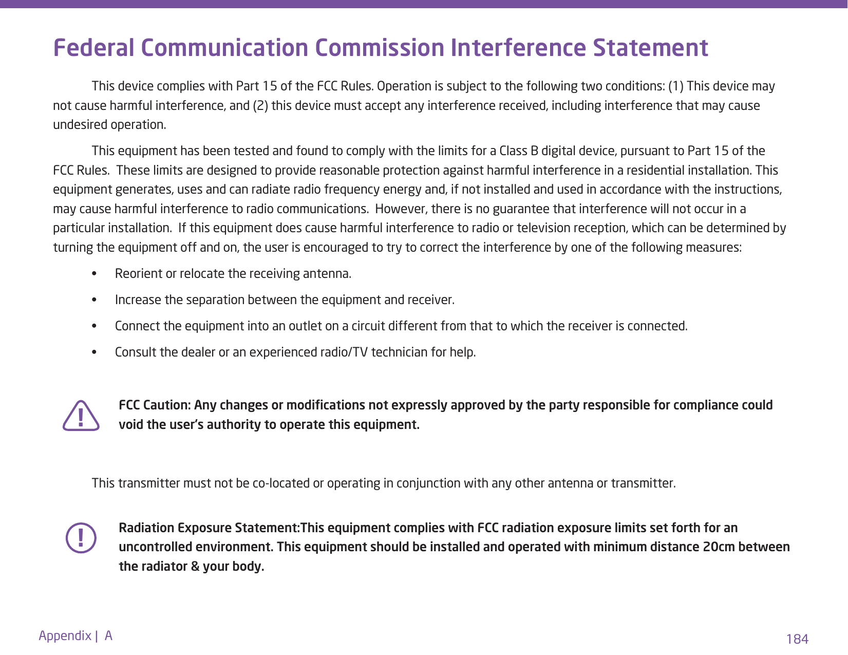 184Appendix |  AFederal Communication Commission Interference Statement  This device complies with Part 15 of the FCC Rules. Operation is subject to the following two conditions: (1) This device may not cause harmful interference, and (2) this device must accept any interference received, including interference that may cause undesired operation.  This equipment has been tested and found to comply with the limits for a Class B digital device, pursuant to Part 15 of the FCC Rules.  These limits are designed to provide reasonable protection against harmful interference in a residential installation. This equipment generates, uses and can radiate radio frequency energy and, if not installed and used in accordance with the instructions, may cause harmful interference to radio communications.  However, there is no guarantee that interference will not occur in a particular installation.  If this equipment does cause harmful interference to radio or television reception, which can be determined by turning the equipment off and on, the user is encouraged to try to correct the interference by one of the following measures:  •      Reorient or relocate the receiving antenna.  •      Increase the separation between the equipment and receiver.  •      Connect the equipment into an outlet on a circuit different from that to which the receiver is connected.  •      Consult the dealer or an experienced radio/TV technician for help.     This transmitter must not be co-located or operating in conjunction with any other antenna or transmitter.!!FCC Caution: Any changes or modications not expressly approved by the party responsible for compliance could void the user’s authority to operate this equipment.Radiation Exposure Statement:This equipment complies with FCC radiation exposure limits set forth for an uncontrolled environment. This equipment should be installed and operated with minimum distance 20cm between the radiator &amp; your body.