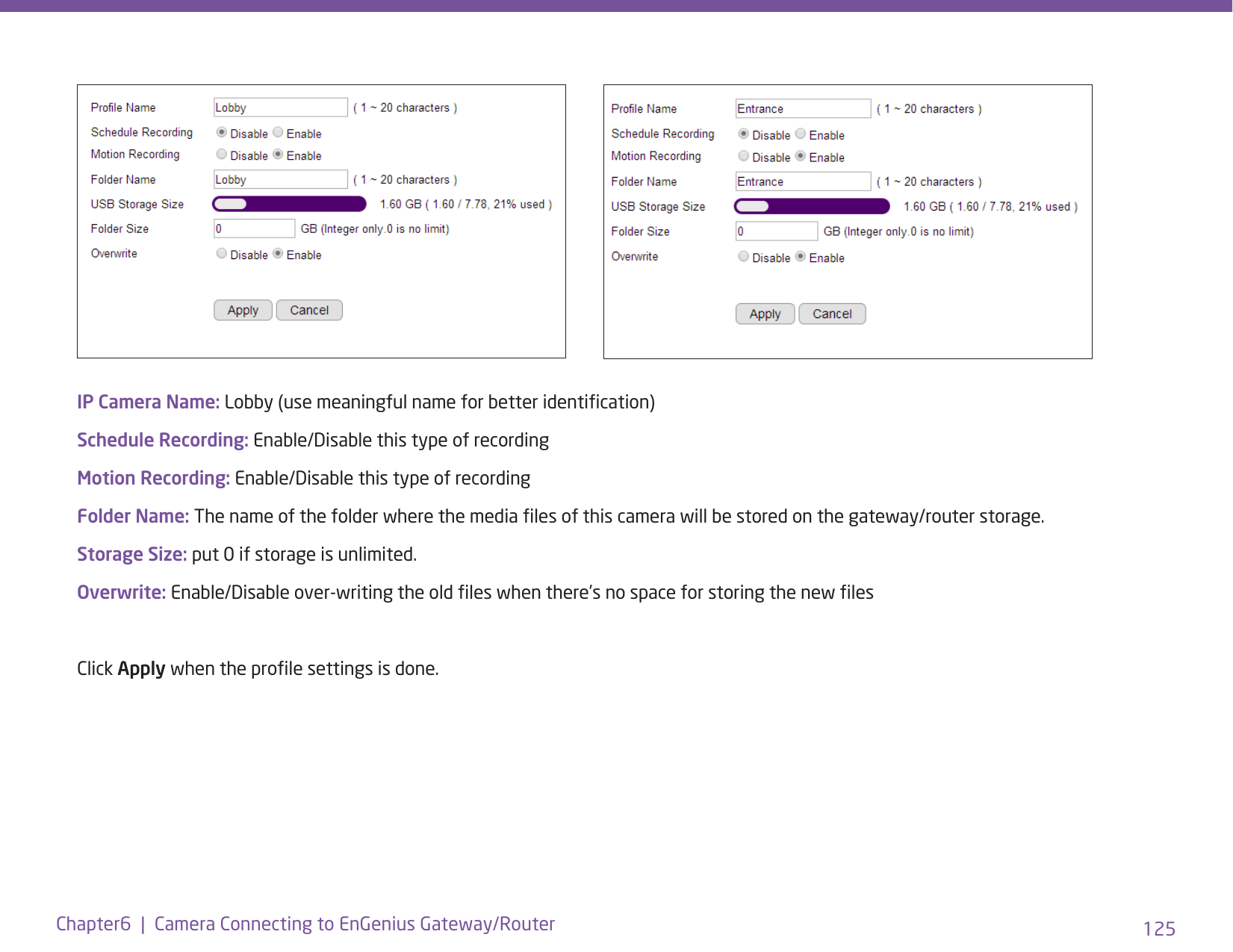 125Chapter6  |  Camera Connecting to EnGenius Gateway/RouterIP Camera Name: Lobby (use meaningful name for better identication)Schedule Recording: Enable/Disable this type of recordingMotion Recording: Enable/Disable this type of recordingFolder Name: The name of the folder where the media les of this camera will be stored on the gateway/router storage.Storage Size: put 0 if storage is unlimited. Overwrite: Enable/Disable over-writing the old les when there’s no space for storing the new lesClick Apply when the prole settings is done.